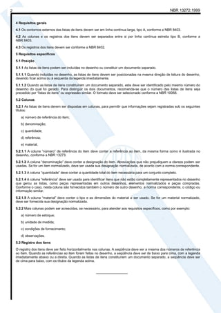 Cópia não autorizada

NBR 13272:1999

2
4 Requisitos gerais

4.1 Os contornos externos das listas de itens devem ser em linha contínua larga, tipo A, conforme a NBR 8403.
4.2 As colunas e os registros dos itens devem ser separados entre si por linha contínua estreita tipo B, conforme a
NBR 8403.
4.3 Os registros dos itens devem ser conforme a NBR 8402.
5 Requisitos específicos
5.1 Posição
5.1.1 As listas de itens podem ser incluídas no desenho ou constituir um documento separado.
5.1.1.1 Quando incluídas no desenho, as listas de itens devem ser posicionadas na mesma direção de leitura do desenho,
devendo ficar acima ou à esquerda da legenda imediatamente.
5.1.1.2 Quando as listas de itens constituírem um documento separado, este deve ser identificado pelo mesmo número do
desenho do qual foi gerado. Para distinguir os dois documentos, recomenda-se que o número das listas de itens seja
precedido por “listas de itens” ou expressão similar. O formato deve ser selecionado conforme a NBR 10068.
5.2 Colunas
5.2.1 As listas de itens devem ser dispostas em colunas, para permitir que informações sejam registradas sob os seguintes
títulos:
a) número de referência do item;
b) denominação;
c) quantidade;
d) referência;
e) material.
5.2.1.1 A coluna “número” de referência do item deve conter a referência ao item, da mesma forma como é ilustrada no
desenho, conforme a NBR 13273.
5.2.1.2 A coluna “denominação” deve conter a designação do item. Abreviações que não prejudiquem a clareza podem ser
usadas. Se for um item normalizado, deve ser usada sua designação normalizada, de acordo com a norma correspondente.
5.2.1.3 A coluna “quantidade” deve conter a quantidade total do item necessária para um conjunto completo.
5.2.1.4 A coluna “referência” deve ser usada para identificar itens que não estão completamente representados no desenho
que gerou as listas, como peças representadas em outros desenhos, elementos normalizados e peças compradas.
Conforme o caso, nesta coluna são fornecidos também o número de outro desenho, a norma correspondente, o código ou
informação similar.
5.2.1.5 A coluna “material” deve conter o tipo e as dimensões do material a ser usado. Se for um material normalizado,
deve ser fornecida sua designação normalizada.
5.2.2 Mais colunas podem ser acrescidas, se necessário, para atender aos requisitos específicos, como por exemplo:
a) número de estoque;
b) unidade de medida;
c) condições de fornecimento;
d) observações.
5.3 Registro dos itens
O registro dos itens deve ser feito horizontalmente nas colunas. A seqüência deve ser a mesma dos números de referência
ao item. Quando as referências ao item forem feitas no desenho, a seqüência deve ser de baixo para cima, com a legenda
imediatamente abaixo ou a direita. Quando as listas de itens constituírem um documento separado, a seqüência deve ser
de cima para baixo, com os títulos da legenda acima.
_________________

 