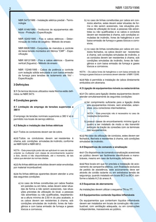 NBR 13570/19962
NBR 5473/1986 - Instalação elétrica predial - Termi-
nologia
NBR 6146/1980 - Invólucros de equipamentos elé-
tricos - Proteção - Especificação
NBR 6245/1995 - Fios e cabos elétricos - Deter-
minação do índice de oxigênio - Método de ensaio
NBR 6808/1993 - Conjuntos de manobra e controle
de baixa tensão montados em fábrica “CMF” - Espe-
cificação
NBR 6812/1995 - Fios e cabos elétricos - Queima
vertical (fogueira) - Método de ensaio
NBR 13248/1995 - Cabos de potência e controle
com isolação sólida extrudada e com baixa emissão
de fumaça para tensões de isolamento até 1kV -
Especificação
3 Definições
3.1 Os termos técnicos utilizados nesta Norma estão defi-
nidos na NBR 5473.
4 Condições gerais
4.1 Limitação de emprego de tensões superiores a
380 V
O emprego de tensões nominais superiores a 380 V só é
permitido nos locais de serviço elétrico.
4.2 Seleção e instalação das linhas elétricas
4.2.1 Todos os condutores devem ser de cobre.
4.2.2 Todos os condutores devem ser resistentes à
chama, sob condições simuladas de incêndio, conforme
as NBR 6245 e NBR 6812.
NOTA - Esta prescrição pode não ser aplicável no caso de cabos
unipolar ou multipolar com classe de encordoamento superior
a dois, devido à não disponibilidade, até o momento, de tais
cabos que atendam às normas citadas.
4.2.3 As linhas elétricas embutidas devem estar envolvidas
por material incombustível.
4.2.4 As linhas elétricas aparentes devem atender a uma
das seguintes condições:
a) no caso de linhas constituídas por cabos fixados
em paredes ou em tetos, estas devem estar situa-
das de forma a não serem acessíveis, nas situa-
ções previstas de utilização do local, a pessoas
não advertidas ou não qualificadas, respeitando-
se a altura mínima de 2,50 m do piso acabado, e
os cabos devem ser resistentes à chama, sob
condições simuladas de incêndio, livres de halo-
gênios e com baixa emissão de fumaça e gases
tóxicos e corrosivos;
b) no caso de linhas constituídas por cabos em con-
dutos abertos, estas devem estar situadas de for-
ma a não serem acessíveis, nas situações pre-
vistas de utilização do local, a pessoas não adver-
tidas ou não qualificadas e os cabos e condutos
devem ser resistentes à chama, sob condições si-
muladas de incêndio, livres de halogênios e com
baixa emissão de fumaça e gases tóxicos e corro-
sivos;
c) no caso de linhas constituídas por cabos em con-
dutos fechados, os cabos devem ser resistentes
à chama, sob condições simuladas de incêndio, e
os condutos devem ser resistentes à chama, sob
condições simuladas de incêndio, livres de halo-
gênios e com baixa emissão de fumaça e gases
tóxicos e corrosivos.
NOTA - Os cabos livres de halogênios e com baixa emissão de
fumaça e gases tóxicos e corrosivos devem atender à NBR 13248.
4.2.5 Não é permitida a instalação de cabos diretamente
embutidos em alvenaria.
4.3 Ligação de equipamentos móveis ou estacionários
4.3.1 Os cabos para ligação destes equipamentos devem
atender simultaneamente às seguintes condições:
a) ter comprimento suficiente para a ligação direta
aos equipamentos móveis, sem emendas, exten-
sões e/ou conectores intermediários;
NOTA - Esta prescrição não é necessária no caso de
instalações temporárias.
b) possuir classe de encordoamento mínima igual a
quatro e ser instalado de modo a não transmitir
esforços de tração às conexões com os terminais
dos equipamentos.
4.3.2 No caso da utilização de condutos, estes devem ser
fechados, flexíveis e resistentes à chama, sob condições
simuladas de incêndio.
4.4 Dispositivos de comando e sinalização
4.4.1 Os dispositivos de comando e sinalização acessíveis
ao público devem ser facilmente identificáveis e mano-
bráveis, mesmo em caso de iluminação deficiente.
4.4.2 Nos locais em que for prevista a instalação de acio-
namento de campainha elétrica, com finalidade exclusiva
de pedido de assistência, este acionamento deve ser
através de cordão isolante ou em extrabaixa tensão de
segurança, quando instalado em locais BC3 ou BC4, con-
forme a tabela A.2 do anexo A.
4.5 Esquemas de aterramento
As instalações devem utilizar o esquema TN ou TT.
4.6 Equipamentos contendo líquidos inflamáveis
Os equipamentos que contenham líquidos inflamáveis
devem ser instalados em locais de construção não com-
bustível, com ventilação adequada, ou em construções
independentes, inacessíveis ao público.
Cópia não autorizada
 