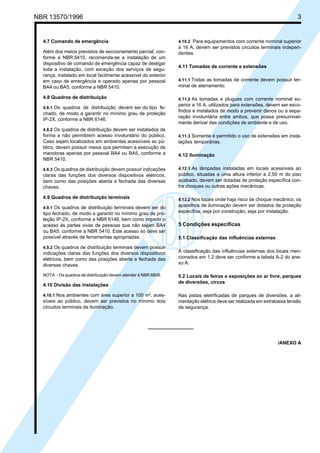 NBR 13570/1996 3
4.10.2 Para equipamentos com corrente nominal superior
a 16 A, devem ser previstos circuitos terminais indepen-
dentes.
4.11 Tomadas de corrente e extensões
4.11.1 Todas as tomadas de corrente devem possuir ter-
minal de aterramento.
4.11.2 As tomadas e plugues com corrente nominal su-
perior a 16 A, utilizados para extensões, devem ser esco-
lhidos e instalados de modo a prevenir danos ou a sepa-
ração involuntária entre ambos, que possa presumivel-
mente derivar das condições de ambiente e de uso.
4.11.3 Somente é permitido o uso de extensões em insta-
lações temporárias.
4.12 Iluminação
4.12.1 As lâmpadas instaladas em locais acessíveis ao
público, situadas a uma altura inferior a 2,50 m do piso
acabado, devem ser dotadas de proteção específica con-
tra choques ou outras ações mecânicas.
4.12.2 Nos locais onde haja risco de choque mecânico, os
aparelhos de iluminação devem ser dotados de proteção
específica, seja por construção, seja por instalação.
5 Condições específicas
5.1 Classificação das influências externas
A classificação das influências externas dos locais men-
cionados em 1.2 deve ser conforme a tabela A-2 do ane-
xo A.
5.2 Locais de feiras e exposições ao ar livre, parques
de diversões, circos
Nas pistas eletrificadas de parques de diversões, a ali-
mentação elétrica deve ser realizada em extrabaixa tensão
de segurança.
/ANEXO A
4.7 Comando de emergência
Além dos meios previstos de seccionamento parcial, con-
forme a NBR 5410, recomenda-se a instalação de um
dispositivo de comando de emergência capaz de desligar
toda a instalação, com exceção dos serviços de segu-
rança, instalado em local facilmente acessível do exterior
em caso de emergência e operado apenas por pessoal
BA4 ou BA5, conforme a NBR 5410.
4.8 Quadros de distribuição
4.8.1 Os quadros de distribuição devem ser do tipo fe-
chado, de modo a garantir no mínimo grau de proteção
IP-2X, conforme a NBR 6146.
4.8.2 Os quadros de distribuição devem ser instalados de
forma a não permitirem acesso involuntário do público.
Caso sejam localizados em ambientes acessíveis ao pú-
blico, devem possuir meios que permitam a execução de
manobras apenas por pessoal BA4 ou BA5, conforme a
NBR 5410.
4.8.3 Os quadros de distribuição devem possuir indicações
claras das funções dos diversos dispositivos elétricos,
bem como das posições aberta e fechada das diversas
chaves.
4.9 Quadros de distribuição terminais
4.9.1 Os quadros de distribuição terminais devem ser do
tipo fechado, de modo a garantir no mínimo grau de pro-
teção IP-2X, conforme a NBR 6146, bem como impedir o
acesso às partes vivas de pessoas que não sejam BA4
ou BA5, conforme a NBR 5410. Este acesso só deve ser
possível através de ferramentas apropriadas.
4.9.2 Os quadros de distribuição terminais devem possuir
indicações claras das funções dos diversos dispositivos
elétricos, bem como das posições aberta e fechada das
diversas chaves.
NOTA - Os quadros de distribuição devem atender à NBR 6808.
4.10 Divisão das instalações
4.10.1 Nos ambientes com área superior a 100 m2
, aces-
síveis ao público, devem ser previstos no mínimo dois
circuitos terminais de iluminação.
Cópia não autorizada
 