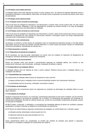NBR 14039:20034
4.1.2 Proteção contra efeitos térmicos
A instalação elétrica deve estar disposta de maneira a excluir qualquer risco de incêndio de materiais inflamáveis devido a
temperaturas elevadas ou arcos elétricos. Além disso, em serviço normal, as pessoas e os animais não devem correr riscos
de queimaduras.
4.1.3 Proteção contra sobrecorrentes
4.1.3.1 Proteção contra correntes de sobrecarga
Todo circuito deve ser protegido por dispositivos que interrompam a corrente nesse circuito quando esta, em pelo menos
um de seus condutores, ultrapassar o valor da capacidade de condução de corrente nominal e, em caso de passagem
prolongada, possa provocar uma deterioração da instalação.
4.1.3.2 Proteção contra correntes de curto-circuito
Todo circuito deve ser protegido por dispositivos que interrompam a corrente nesse circuito quando pelo menos um de seus
condutores for percorrido por uma corrente de curto-circuito, devendo a interrupção ocorrer num tempo suficientemente
curto para evitar a deterioração da instalação.
4.1.4 Proteção contra sobretensões
As pessoas, os animais e os bens devem ser protegidos contra as conseqüências prejudiciais devidas a uma falta elétrica
entre partes vivas de circuitos com tensões nominais diferentes e a outras causas que possam resultar em sobretensões
(fenômenos atmosféricos, sobretensões de manobra etc.).
4.1.5 Seccionamento e comando
4.1.5.1 Dispositivos de parada de emergência
Se for necessário, em caso de perigo, desenergizar um circuito, deve ser instalado um dispositivo de desligamento de
emergência, facilmente identificável e rapidamente manobrável.
4.1.5.2 Dispositivos de seccionamento
Devem ser previstos meios para permitir o seccionamento adequado da instalação elétrica, dos circuitos ou dos
equipamentos individuais, para manutenção, verificação, localização de defeitos e reparos.
4.1.6 Independência da instalação elétrica
A instalação elétrica deve ser disposta de modo a excluir qualquer influência danosa entre a instalação elétrica e as
instalações não elétricas.
4.1.7 Acessibilidade dos componentes
Os componentes da instalação elétrica devem ser dispostos de modo a permitir:
a) espaço suficiente para a instalação inicial e eventual substituição posterior dos componentes individuais;
b) acessibilidade para fins de serviço, verificação, manutenção e reparos.
4.1.8 Condições de alimentação
As características dos componentes devem ser adequadas às condições de alimentação da instalação elétrica na qual
sejam utilizados.
4.1.9 Condições de instalação
Qualquer componente deve possuir, por construção, características adequadas ao local onde é instalado, que lhe permitam
suportar as solicitações a que possa ser submetido. Se, no entanto, um componente não apresentar, por construção, as
características adequadas, ele pode ser utilizado sempre que provido de uma proteção complementar apropriada, quando
da execução da instalação.
4.1.10 O projeto, a execução, a verificação e a manutenção das instalações elétricas só devem ser confiados a pessoas
qualificadas a conceber e executar os trabalhos em conformidade com esta Norma.
4.1.11 Devem ser determinadas as seguintes características da instalação, em conformidade com o indicado a seguir:
a) utilização prevista, alimentação e estrutura geral (ver 4.2);
b) influências externas às quais está submetida (ver 4.3);
c) manutenção (ver 4.4).
Essas características devem ser consideradas na escolha das medidas de proteção para garantir a segurança
(ver seção 5) e na seleção e instalação dos componentes (ver seção 6).
Cópia não autorizada
 