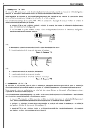 NBR 14039:20036
4.2.3.2 Esquemas TTN e TTS
Os esquemas TTx possuem um ponto da alimentação diretamente aterrado, estando as massas da instalação ligadas a
eletrodos de aterramento eletricamente distintos do eletrodo de aterramento da subestação.
Nesse esquema, as correntes de falta direta fase-massa devem ser inferiores a uma corrente de curto-circuito, sendo,
porém suficientes para provocar o surgimento de tensões de contato perigosas.
São considerados dois tipos de esquemas, TTN e TTS, de acordo com a disposição do condutor neutro e do condutor de
proteção das massas da subestação, a saber:
a) esquema TTN, no qual o condutor neutro e o condutor de proteção das massas da subestação são ligados a um
único eletrodo de aterramento (figura 2);
b) esquema TTS, no qual o condutor neutro e o condutor de proteção das massas da subestação são ligados a
eletrodos de aterramento distintos (figura 3).
onde:
Rpn é a resistência do eletrodo de aterramento comum à massa da subestação e do neutro;
RA é a resistência do eletrodo de aterramento das massas da instalação.
Figura 2 - Esquema TTN
onde:
Rp é a resistência do eletrodo de aterramento da subestação;
Rn é a resistência do eletrodo de aterramento do neutro;
RA é a resistência do eletrodo de aterramento das massas da instalação.
Figura 3 - Esquema TTS
4.2.3.3 Esquemas ITN, ITS e ITR
Os esquemas Itx não possuem qualquer ponto da alimentação diretamente aterrado ou possuem um ponto da alimentação
aterrado através de uma impedância, estando as massas da instalação ligadas a seus próprios eletrodos de aterramento.
Nesse esquema, a corrente resultante de uma única falta fase-massa não deve ter intensidade suficiente para provocar o
surgimento de tensões de contato perigosas.
São considerados três tipos de esquemas, ITN, ITS e ITR, de acordo com a disposição do condutor neutro e dos condutores
de proteção das massas da instalação e da subestação, a saber:
a) esquema ITN, no qual o condutor neutro e o condutor de proteção das massas da subestação são ligados a um
único eletrodo de aterramento e as massas da instalação ligadas a um eletrodo distinto (figura 4);
b) esquema ITS, no qual o condutor neutro, os condutores de proteção das massas da subestação e da instalação
são ligados a eletrodos de aterramento distintos (figura 5);
c) esquema ITR, no qual o condutor neutro, os condutores de proteção das massas da subestação e da instalação
são ligados a um único eletrodo de aterramento (figura 6).
Cópia não autorizada
 