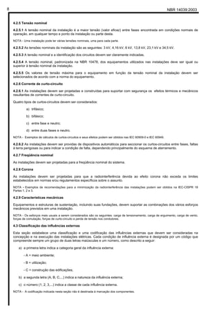 NBR 14039:20038
4.2.5 Tensão nominal
4.2.5.1 A tensão nominal da instalação é a maior tensão (valor eficaz) entre fases encontrada em condições normais de
operação, em qualquer tempo e ponto da instalação ou parte desta.
NOTA - Uma instalação pode ter várias tensões nominais, uma para cada parte.
4.2.5.2 As tensões nominais da instalação são as seguintes: 3 kV, 4,16 kV, 6 kV, 13,8 kV, 23,1 kV e 34,5 kV.
4.2.5.3 A tensão nominal e a identificação dos circuitos devem ser claramente indicadas.
4.2.5.4 A tensão nominal, padronizada na NBR 10478, dos equipamentos utilizados nas instalações deve ser igual ou
superior à tensão nominal da instalação.
4.2.5.5 Os valores de tensão máxima para o equipamento em função da tensão nominal da instalação devem ser
selecionados de acordo com a norma do equipamento.
4.2.6 Corrente de curto-circuito
4.2.6.1 As instalações devem ser projetadas e construídas para suportar com segurança os efeitos térmicos e mecânicos
resultantes de correntes de curto-circuito.
Quatro tipos de curtos-circuitos devem ser considerados:
a) trifásico;
b) bifásico;
c) entre fase e neutro;
d) entre duas fases e neutro.
NOTA - Exemplos de cálculos de curtos-circuitos e seus efeitos podem ser obtidos nas IEC 60909-0 e IEC 60949.
4.2.6.2 As instalações devem ser providas de dispositivos automáticos para seccionar os curtos-circuitos entre fases, faltas
à terra perigosas ou para indicar a condição de falta, dependendo principalmente do esquema de aterramento.
4.2.7 Freqüência nominal
As instalações devem ser projetadas para a freqüência nominal do sistema.
4.2.8 Corona
As instalações devem ser projetadas para que a radiointerferência devida ao efeito corona não exceda os limites
estabelecidos em normas e/ou regulamentos específicos sobre o assunto.
NOTA - Exemplos de recomendações para a minimização da radiointerferência das instalações podem ser obtidos na IEC-CISPR 18
Partes 1, 2 e 3.
4.2.9 Características mecânicas
Equipamentos e estruturas de sustentação, incluindo suas fundações, devem suportar as combinações dos vários esforços
mecânicos previstos em uma instalação.
NOTA - Os esforços mais usuais a serem considerados são os seguintes: carga de tensionamento, carga de erguimento, carga de vento,
forças de comutação, forças de curto-circuito e perda de tensão nos condutores.
4.3 Classificação das influências externas
Esta seção estabelece uma classificação e uma codificação das influências externas que devem ser consideradas na
concepção e na execução das instalações elétricas. Cada condição de influência externa é designada por um código que
compreende sempre um grupo de duas letras maiúsculas e um número, como descrito a seguir:
a) a primeira letra indica a categoria geral da influência externa:
- A = meio ambiente;
- B = utilização;
- C = construção das edificações;
b) a segunda letra (A, B, C,...) indica a natureza da influência externa;
c) o número (1, 2, 3,...) indica a classe de cada influência externa.
NOTA - A codificação indicada nesta seção não é destinada à marcação dos componentes.
Cópia não autorizada
 