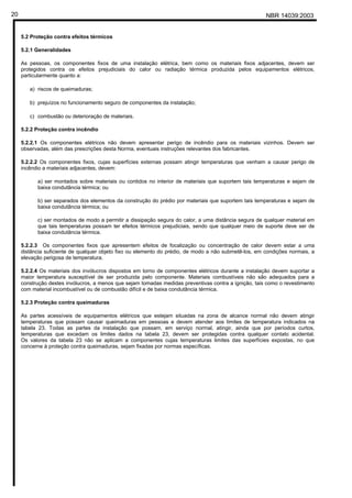 NBR 14039:200320
5.2 Proteção contra efeitos térmicos
5.2.1 Generalidades
As pessoas, os componentes fixos de uma instalação elétrica, bem como os materiais fixos adjacentes, devem ser
protegidos contra os efeitos prejudiciais do calor ou radiação térmica produzida pelos equipamentos elétricos,
particularmente quanto a:
a) riscos de queimaduras;
b) prejuízos no funcionamento seguro de componentes da instalação;
c) combustão ou deterioração de materiais.
5.2.2 Proteção contra incêndio
5.2.2.1 Os componentes elétricos não devem apresentar perigo de incêndio para os materiais vizinhos. Devem ser
observadas, além das prescrições desta Norma, eventuais instruções relevantes dos fabricantes.
5.2.2.2 Os componentes fixos, cujas superfícies externas possam atingir temperaturas que venham a causar perigo de
incêndio a materiais adjacentes, devem:
a) ser montados sobre materiais ou contidos no interior de materiais que suportem tais temperaturas e sejam de
baixa condutância térmica; ou
b) ser separados dos elementos da construção do prédio por materiais que suportem tais temperaturas e sejam de
baixa condutância térmica; ou
c) ser montados de modo a permitir a dissipação segura do calor, a uma distância segura de qualquer material em
que tais temperaturas possam ter efeitos térmicos prejudiciais, sendo que qualquer meio de suporte deve ser de
baixa condutância térmica.
5.2.2.3 Os componentes fixos que apresentem efeitos de focalização ou concentração de calor devem estar a uma
distância suficiente de qualquer objeto fixo ou elemento do prédio, de modo a não submetê-los, em condições normais, a
elevação perigosa de temperatura.
5.2.2.4 Os materiais dos invólucros dispostos em torno de componentes elétricos durante a instalação devem suportar a
maior temperatura susceptível de ser produzida pelo componente. Materiais combustíveis não são adequados para a
construção destes invólucros, a menos que sejam tomadas medidas preventivas contra a ignição, tais como o revestimento
com material incombustível ou de combustão difícil e de baixa condutância térmica.
5.2.3 Proteção contra queimaduras
As partes acessíveis de equipamentos elétricos que estejam situadas na zona de alcance normal não devem atingir
temperaturas que possam causar queimaduras em pessoas e devem atender aos limites de temperatura indicados na
tabela 23. Todas as partes da instalação que possam, em serviço normal, atingir, ainda que por períodos curtos,
temperaturas que excedam os limites dados na tabela 23, devem ser protegidas contra qualquer contato acidental.
Os valores da tabela 23 não se aplicam a componentes cujas temperaturas limites das superfícies expostas, no que
concerne à proteção contra queimaduras, sejam fixadas por normas específicas.
Cópia não autorizada
 