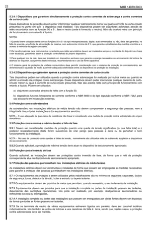 NBR 14039:200322
5.3.4.1 Dispositivos que garantem simultaneamente a proteção contra correntes de sobrecarga e contra correntes
de curto-circuito
Esses dispositivos de proteção devem poder interromper qualquer sobrecorrente menor ou igual à corrente de curto-circuito
presumida no ponto em que o dispositivo está instalado. Tais dispositivos podem ser disjuntores acionados através de
relés secundários com as funções 50 e 51, fase e neutro (onde é fornecido o neutro). Não são aceitos relés com princípio
de funcionamento com retardo a líquido.
NOTAS
1 Quando forem utilizados relés com as funções 50 e 51 do tipo microprocessado, digital, auto-alimentados ou não, deve ser garantida, na
falta de energia, uma fonte de alimentação de reserva, com autonomia mínima de 2 h, que garanta a sinalização dos eventos ocorridos e o
acesso à memória de registro dos relés.
2 Os transformadores para instrumentos conectados aos relés secundários devem ser instalados sempre a montante do disjuntor ou chave
a ser atuado(a), garantindo assim a proteção contra falhas do próprio dispositivo.
3 Para qualquer tipo de relé, deve ser instalado um dispositivo exclusivo que garanta a energia necessária ao acionamento da bobina de
abertura do disjuntor, que permita teste individual, recomendando-se o uso de fonte capacitiva.
4 O sistema geral de proteção da unidade consumidora deve permitir coordenação com o sistema de proteção da concessionária, ser
dimensionado e ajustado de modo a permitir adequada seletividade entre os dispositivos de proteção da instalação.
5.3.4.2 Dispositivos que garantem apenas a proteção contra correntes de curto-circuito
Tais dispositivos podem ser utilizados quando a proteção contra sobrecargas for realizada por outros meios ou quando se
admitir a omissão da proteção contra sobrecargas. Esses dispositivos devem poder interromper qualquer corrente de curto-
circuito menor ou igual à corrente de curto-circuito presumida. Não são aceitos relés com princípio de funcionamento com
retardo a líquido. Podem ser utilizados:
a) disjuntores acionados através de relés com a função 50;
b) dispositivos fusíveis limitadores de corrente conforme a NBR 8669 e do tipo expulsão conforme a NBR 7282, para
uso exclusivo em instalações externas.
5.4 Proteção contra sobretensões
As sobretensões nas instalações elétricas de média tensão não devem comprometer a segurança das pessoas, nem a
integridade das próprias instalações e dos equipamentos servidos.
NOTA - O uso adequado de pára-raios de resistência não linear é considerado uma medida de proteção contra sobretensão de origem
atmosférica.
5.5 Proteção contra mínima e máxima tensão e falta de fase
5.5.1 Devem ser consideradas medidas de proteção quando uma queda de tensão significativa (ou sua falta total) e o
posterior restabelecimento desta forem suscetíveis de criar perigo para pessoas e bens ou de perturbar o bom
funcionamento da instalação.
NOTA - No caso da proteção contra quedas e faltas de tensão, normalmente são utilizados relés de subtensão acoplados a dispositivos
de seccionamento.
5.5.2 Quando aplicável, a proteção de máxima tensão deve atuar no dispositivo de seccionamento apropriado.
5.6 Proteção contra inversão de fase
Quando aplicável, as instalações devem ser protegidas contra inversão de fase, de forma que o relé de proteção
correspondente atue no dispositivo de seccionamento apropriado.
5.7 Proteção das pessoas que trabalham nas instalações elétricas de média tensão
As instalações elétricas devem ser construídas e instaladas de forma que possam ser empregadas as medidas necessárias
para garantir a proteção das pessoas que trabalham nas instalações elétricas.
5.7.1 Os equipamentos de proteção a serem utilizados pelos trabalhadores são no mínimo os seguintes: capacetes, óculos
de segurança, luvas, detector de tensão, botas e estrado ou tapete isolante.
5.7.2 Os equipamentos devem ser providos de meios que permitam, quando necessário, o seu isolamento da instalação.
5.7.3 Equipamentos devem ser providos para que a instalação completa ou partes da instalação possam ser isoladas,
dependendo das condições operacionais. Isto pode ser realizado, por exemplo, desligando-se seccionadores ou
removendo-se elos ou interligações.
5.7.4 A instalação completa ou partes das instalações que possam ser energizadas por várias fontes devem ser dispostas
de forma que todas as fontes possam ser isoladas.
5.7.5 Se os terminais de neutro de vários equipamentos estiverem ligados em paralelo, deve ser possível isolá-los
individualmente. Isto também se aplica às bobinas e aos resistores de falta à terra, sendo que, nestes casos, a proteção
contra sobretensões deve ser mantida.
Cópia não autorizada
 