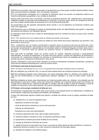 NBR 14039:2003 23
5.7.6 Devem ser providos meios para descarregar os equipamentos que ainda possam transferir potencial elétrico mesmo
após a sua desconexão da instalação, como, por exemplo, capacitores.
5.7.7 Os equipamentos empregados com o propósito de isolamento devem ser providos de dispositivos elétricos e/ou
mecânicos apropriados que garantam a sua condição de isolamento.
Quando partes removíveis, como, por exemplo, os fusíveis ou disjuntores extraíveis, são utilizadas para a desconexão da
instalação completa ou parte dela e são substituídas por coberturas ou barreiras, estas devem ser montadas de tal forma
que a sua remoção somente possa ser executada com o uso de ferramenta apropriada.
Os equipamentos que são operados manualmente devem permitir o uso de dispositivos de travamento mecânico para
evitar o seu religamento.
5.7.8 Dispositivos para a verificação do estado de desenergização devem ser disponibilizados para garantir a segurança
das pessoas que trabalham nas instalações elétricas.
Os dispositivos devem permitir que o estado de desenergização possa ser verificado em todos os pontos onde o trabalho
for realizado.
NOTA - Tanto dispositivos fixos como portáteis podem ser utilizados para atender a este requisito.
5.7.9 Cada parte de uma instalação que possa ser isolada de outras partes deve possuir dispositivos que permitam o seu
aterramento e curto-circuito.
NOTA - Equipamentos como, por exemplo, transformadores e capacitores devem ser providos de meios para seu aterramento e curto-
circuito no ponto de sua instalação. Este requisito não deve ser aplicado a partes do sistema onde isto não for praticável ou for impróprio
(por exemplo, transformadores ou máquinas elétricas com terminações seladas ou terminações flangeadas de cabos). Nestes casos, o
aterramento e o curto-circuito devem ser realizados nos respectivos cubículos ou compartimentos situados nos lados primário e
secundário.
Para cada parte da instalação, devem ser providos pontos de conexão, facilmente acessíveis e apropriadamente
dimensionados, ao sistema de aterramento e às partes vivas para permitir a conexão dos dispositivos de aterramento e
curto-circuito. Os mecanismos existentes em cubículos ou compartimentos devem ser projetados de forma a permitir a
conexão manual dos dispositivos de aterramento e curto-circuito.
Quando o aterramento e curto-circuito forem realizados por chaves de aterramento controladas remotamente, a posição da
chave deve ser fielmente transmitida para o ponto de controle remoto.
5.8 Proteção contra fuga de líquido isolante
NOTA - Em todos os casos descritos em 5.8.1 a 5.8.3, os regulamentos das autoridades competentes devem ser atendidos.
5.8.1 As instalações que contenham 100 L ou mais de líquido isolante devem ser providas de tanque de contenção.
5.8.2 Nas instalações abrigadas, pisos impermeáveis com soleira apropriada podem ser utilizados como depósito se não
mais que três transformadores ou outros equipamentos estiverem instalados e se cada um deles contiver menos de
100 L.
5.8.3 Nas instalações ao tempo, pisos impermeáveis com soleira apropriada podem ser utilizados como depósito que não
seja destinado a conter todo o líquido, mesmo sem tanques de contenção, se a superfície poluída puder ser removida e se
o líquido não for destinado aos sistemas de drenagem ou córregos. Isto não se aplica a áreas de contenção, a zonas de
proteção de mananciais e outros casos especiais, nos quais as autoridades competentes devem ser consultadas.
5.9 Proteção contra perigos resultantes de faltas por arco
Os dispositivos e equipamentos que podem gerar arcos durante a sua operação devem ser selecionados e instalados de
forma a garantir a segurança das pessoas que trabalham nas instalações.
A seguir são relacionadas algumas medidas para garantir a proteção das pessoas contra os perigos resultantes de faltas
por arco:
a) utilização de um ou mais dos seguintes meios:
- dispositivos de abertura sob carga;
- chave de aterramento resistente ao curto-circuito presumido;
- sistemas de intertravamento;
- fechaduras com chave não intercambiavéis.
b) corredores operacionais tão curtos, altos e largos quanto possível;
c) coberturas sólidas ou barreiras ao invés de coberturas perfuradas ou telas;
d) equipamentos ensaiados para resistir às faltas de arco internas;
e) emprego de dispositivos limitadores de corrente;
f) seleção de tempos de interrupção muito curtos, o que pode ser obtido através de relés instantâneos ou através de
dispositivos sensíveis a pressão, luz ou calor, atuando em dispositivos de interrupção rápidos;
g) operação da instalação a uma distância segura.
Cópia não autorizada
 
