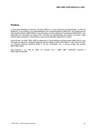 ABNT NBR 14039:2003/Emd.1:2005
© ABNT 2005 ─ Todos os direitos reservados iii
Prefácio
A Associação Brasileira de Normas Técnicas (ABNT) é o Fórum Nacional de Normalização. As Normas
Brasileiras, cujo conteúdo é de responsabilidade dos Comitês Brasileiros (ABNT/CB), dos Organismos de
Normalização Setorial (ABNT/ONS) e das Comissões de Estudo Especiais Temporárias (ABNT/CEET), são
elaboradas por Comissões de Estudo (CE), formadas por representantes dos setores envolvidos, delas
fazendo parte: produtores, consumidores e neutros (universidades, laboratórios e outros).
Esta Emenda 1 da ABNT NBR 14039 foi elaborada no Comitê Brasileiro de Eletricidade (ABNT/CB-03), pela
Comissão de Estudo de Instalações Elétricas de Alta e Média Tensão (CE-03:064.11). Seu Projeto circulou
em Consulta Nacional conforme Edital nº 05, de 31.05.2004, com o número Projeto de Emenda
ABNT NBR 14039.
Esta Emenda 1 de maio de 2005, em conjunto com a ABNT NBR 14039:2003, equivale à
ABNT NBR 14039:2005.
Cópia não autorizada
 
