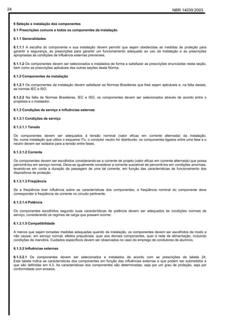 NBR 14039:200324
6 Seleção e instalação dos componentes
6.1 Prescrições comuns a todos os componentes da instalação
6.1.1 Generalidades
6.1.1.1 A escolha do componente e sua instalação devem permitir que sejam obedecidas as medidas de proteção para
garantir a segurança, as prescrições para garantir um funcionamento adequado ao uso da instalação e as prescrições
apropriadas às condições de influência externas previsíveis.
6.1.1.2 Os componentes devem ser selecionados e instalados de forma a satisfazer as prescrições enunciadas nesta seção,
bem como as prescrições aplicáveis das outras seções desta Norma.
6.1.2 Componentes da instalação
6.1.2.1 Os componentes da instalação devem satisfazer as Normas Brasileiras que lhes sejam aplicáveis e, na falta destas,
as normas IEC e ISO.
6.1.2.2 Na falta de Normas Brasileiras, IEC e ISO, os componentes devem ser selecionados através de acordo entre o
projetista e o instalador.
6.1.3 Condições de serviço e influências externas
6.1.3.1 Condições de serviço
6.1.3.1.1 Tensão
Os componentes devem ser adequados à tensão nominal (valor eficaz em corrente alternada) da instalação.
Se, numa instalação que utiliza o esquema ITx, o condutor neutro for distribuído, os componentes ligados entre uma fase e o
neutro devem ser isolados para a tensão entre fases.
6.1.3.1.2 Corrente
Os componentes devem ser escolhidos considerando-se a corrente de projeto (valor eficaz em corrente alternada) que possa
percorrê-los em serviço normal. Deve-se igualmente considerar a corrente suscetível de percorrê-los em condições anormais,
levando-se em conta a duração da passagem de uma tal corrente, em função das características de funcionamento dos
dispositivos de proteção.
6.1.3.1.3 Freqüência
Se a freqüência tiver influência sobre as características dos componentes, a freqüência nominal do componente deve
corresponder à freqüência da corrente no circuito pertinente.
6.1.3.1.4 Potência
Os componentes escolhidos segundo suas características de potência devem ser adequados às condições normais de
serviço, considerando os regimes de carga que possam ocorrer.
6.1.3.1.5 Compatibilidade
A menos que sejam tomadas medidas adequadas quando da instalação, os componentes devem ser escolhidos de modo a
não causar, em serviço normal, efeitos prejudiciais, quer aos demais componentes, quer à rede de alimentação, incluindo
condições de manobra. Cuidados específicos devem ser observados no caso do emprego de condutores de alumínio.
6.1.3.2 Influências externas
6.1.3.2.1 Os componentes devem ser selecionados e instalados de acordo com as prescrições da tabela 24.
Esta tabela indica as características dos componentes em função das influências externas a que podem ser submetidos e
que são definidas em 4.3. As características dos componentes são determinadas, seja por um grau de proteção, seja por
conformidade com ensaios.
Cópia não autorizada
 
