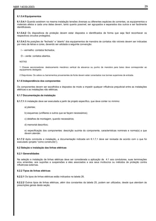 NBR 14039:2003 29
6.1.5.4 Equipamentos
6.1.5.4.1 Quando existirem na mesma instalação tensões diversas ou diferentes espécies de correntes, os equipamentos e
materiais afetos a cada uma delas devem, tanto quanto possível, ser agrupados e separados dos outros e ser facilmente
identificáveis.
6.1.5.4.2 Os dispositivos de proteção devem estar dispostos e identificados de forma que seja fácil reconhecer os
respectivos circuitos protegidos.
6.1.5.4.3 As posições de “fechado” e “aberto” dos equipamentos de manobra de contatos não visíveis devem ser indicadas
por meio de letras e cores, devendo ser adotada a seguinte convenção:
I – vermelho: contatos fechados;
O – verde: contatos abertos.
NOTAS
1 Chaves seccionadoras: deslocamento mecânico vertical da alavanca ou punho de manobra para baixo deve corresponder ao
equipamento desligado.
2 Disjuntores: Os cabos ou barramentos provenientes da fonte devem estar conectados nos bornes superiores de entrada.
6.1.6 Independência dos componentes
Os componentes devem ser escolhidos e dispostos de modo a impedir qualquer influência prejudicial entre as instalações
elétricas e as instalações não elétricas.
6.1.7 Documentação da instalação
6.1.7.1 A instalação deve ser executada a partir de projeto específico, que deve conter no mínimo:
a) plantas;
b) esquemas (unifilares e outros que se façam necessários);
c) detalhes de montagem, quando necessários;
d) memorial descritivo;
e) especificação dos componentes: descrição sucinta do componente, características nominais e norma(s) a que
devem atender.
6.1.7.2 Após concluída a instalação, a documentação indicada em 6.1.7.1 deve ser revisada de acordo com o que foi
executado (projeto “como construído”).
6.2 Seleção e instalação das linhas elétricas
6.2.1 Generalidades
Na seleção e instalação de linhas elétricas deve ser considerada a aplicação de 4.1 aos condutores, suas terminações
e/ou emendas, aos suportes e suspensões a eles associados e aos seus invólucros ou métodos de proteção contra
influências externas.
6.2.2 Tipos de linhas elétricas
6.2.2.1 Os tipos de linhas elétricas estão indicados na tabela 26.
6.2.2.2 Outros tipos de linhas elétricas, além dos constantes da tabela 25, podem ser utilizados, desde que atendam às
prescrições gerais desta seção.
Cópia não autorizada
 