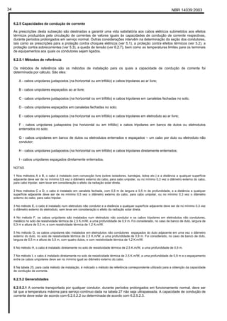 NBR 14039:200334
6.2.5 Capacidades de condução de corrente
As prescrições desta subseção são destinadas a garantir uma vida satisfatória aos cabos elétricos submetidos aos efeitos
térmicos produzidos pela circulação de correntes de valores iguais às capacidades de condução de corrente respectivas,
durante períodos prolongados em serviço normal. Outras considerações intervêm na determinação da seção dos condutores,
tais como as prescrições para a proteção contra choques elétricos (ver 5.1), a proteção contra efeitos térmicos (ver 5.2), a
proteção contra sobrecorrentes (ver 5.3), a queda de tensão (ver 6.2.7), bem como as temperaturas limites para os terminais
de equipamentos aos quais os condutores sejam ligados.
6.2.5.1 Métodos de referência
Os métodos de referência são os métodos de instalação para os quais a capacidade de condução de corrente foi
determinada por cálculo. São eles:
A - cabos unipolares justapostos (na horizontal ou em trifólio) e cabos tripolares ao ar livre;
B - cabos unipolares espaçados ao ar livre;
C - cabos unipolares justapostos (na horizontal ou em trifólio) e cabos tripolares em canaletas fechadas no solo;
D - cabos unipolares espaçados em canaletas fechadas no solo;
E - cabos unipolares justapostos (na horizontal ou em trifólio) e cabos tripolares em eletroduto ao ar livre;
F - cabos unipolares justapostos (na horizontal ou em trifólio) e cabos tripolares em banco de dutos ou eletrodutos
enterrados no solo;
G - cabos unipolares em banco de dutos ou eletrodutos enterrados e espaçados – um cabo por duto ou eletroduto não
condutor;
H - cabos unipolares justapostos (na horizontal ou em trifólio) e cabos tripolares diretamente enterrados;
I - cabos unipolares espaçados diretamente enterrados.
NOTAS
1 Nos métodos A e B, o cabo é instalado com convecção livre (sobre isoladores, bandejas, leitos etc.) e a distância a qualquer superfície
adjacente deve ser de no mínimo 0,5 vez o diâmetro externo do cabo, para cabo unipolar, ou no mínimo 0,3 vez o diâmetro externo do cabo,
para cabo tripolar, sem levar em consideração o efeito da radiação solar direta.
2 Nos métodos C e D, o cabo é instalado em canaleta fechada, com 0,5 m de largura e 0,5 m de profundidade, e a distância a qualquer
superfície adjacente deve ser de no mínimo 0,5 vez o diâmetro externo do cabo, para cabo unipolar, ou no mínimo 0,3 vez o diâmetro
externo do cabo, para cabo tripolar.
3 No método E, o cabo é instalado num eletroduto não condutor e a distância a qualquer superfície adjacente deve ser de no mínimo 0,3 vez
o diâmetro externo do eletroduto, sem levar em consideração o efeito da radiação solar direta.
4 No método F, os cabos unipolares são instalados num eletroduto não condutor e os cabos tripolares em eletrodutos não condutores,
metálico no solo de resistividade térmica de 2,5 K.m/W, a uma profundidade de 0,9 m. Foi considerado, no caso de banco de duto, largura de
0,3 m e altura de 0,3 m, e com resistividade térmica de 1,2 K.m/W.
5 No método G, os cabos unipolares são instalados em eletrodutos não condutores espaçados do duto adjacente em uma vez o diâmetro
externo do duto, no solo de resistividade térmica de 2,5 K.m/W, a uma profundidade de 0,9 m. Foi considerado, no caso de banco de duto,
largura de 0,5 m e altura de 0,5 m, com quatro dutos, e com resistividade térmica de 1,2 K.m/W.
6 No método H, o cabo é instalado diretamente no solo de resistividade térmica de 2,5 K.m/W, a uma profundidade de 0,9 m.
7 No método I, o cabo é instalado diretamente no solo de resistividade térmica de 2,5 K.m/W, a uma profundidade de 0,9 m e o espaçamento
entre os cabos unipolares deve ser no mínimo igual ao diâmetro externo do cabo.
8 Na tabela 25, para cada método de instalação, é indicado o método de referência correspondente utilizado para a obtenção da capacidade
de condução de corrente.
6.2.5.2 Generalidades
6.2.5.2.1 A corrente transportada por qualquer condutor, durante períodos prolongados em funcionamento normal, deve ser
tal que a temperatura máxima para serviço contínuo dada na tabela 27 não seja ultrapassada. A capacidade de condução de
corrente deve estar de acordo com 6.2.5.2.2 ou determinada de acordo com 6.2.5.2.3.
Cópia não autorizada
 