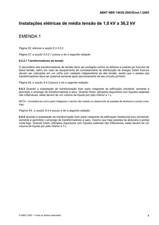 ABNT NBR 14039:2003/Emd.1:2005
© ABNT 2005 ─ Todos os direitos reservados 1
Instalações elétricas de média tensão de 1,0 kV a 36,2 kV
EMENDA 1
Página 52, eliminar a seção 6.3.3.5.2.
Página 57, a seção 6.5.2.1 passa a ter a seguinte redação:
6.5.2.1 Transformadores de tensão
O secundário dos transformadores de tensão deve ser protegido contra os defeitos a jusante por fusíveis de
baixa tensão, salvo em caso de equipamento da concessionária de distribuição de energia. Estes fusíveis
devem ser colocados em um cofre com cadeado independente da alta tensão, sendo que o acesso aos
transformadores deve ser possível somente após seccionamento de seu circuito primário.
Página 64, a seção 9.4.3 passa a ter a seguinte redação:
9.4.3 Quando a subestação de transformação fizer parte integrante da edificação industrial, somente é
permitido o emprego de transformadores a seco. Quando forem utilizados disjuntores com líquidos isolantes
não inflamáveis, estes devem ter um volume de líquido por pólo inferior a 1 L.
NOTA - Considera-se como parte integrante o recinto não isolado ou desprovido de paredes de alvenaria e portas corta-
fogo.
Página 64, a seção 9.4.4 passa a ter a seguinte redação:
9.4.4 Quando a subestação de transformação fizer parte integrante da edificação residencial e/ou comercial,
somente é permitido o emprego de transformadores a seco, mesmo que haja paredes de alvenaria e portas
corta-fogo. Quando forem utilizados disjuntores com líquidos isolantes não inflamáveis, estes devem ter um
volume de líquido por pólo inferior a 1 L.
Cópia não autorizada
 