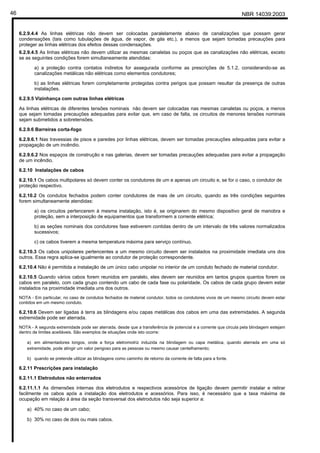 NBR 14039:200346
6.2.9.4.4 As linhas elétricas não devem ser colocadas paralelamente abaixo de canalizações que possam gerar
condensações (tais como tubulações de água, de vapor, de gás etc.), a menos que sejam tomadas precauções para
proteger as linhas elétricas dos efeitos dessas condensações.
6.2.9.4.5 As linhas elétricas não devem utilizar as mesmas canaletas ou poços que as canalizações não elétricas, exceto
se as seguintes condições forem simultaneamente atendidas:
a) a proteção contra contatos indiretos for assegurada conforme as prescrições de 5.1.2, considerando-se as
canalizações metálicas não elétricas como elementos condutores;
b) as linhas elétricas forem completamente protegidas contra perigos que possam resultar da presença de outras
instalações.
6.2.9.5 Vizinhança com outras linhas elétricas
As linhas elétricas de diferentes tensões nominais não devem ser colocadas nas mesmas canaletas ou poços, a menos
que sejam tomadas precauções adequadas para evitar que, em caso de falta, os circuitos de menores tensões nominais
sejam submetidos a sobretensões.
6.2.9.6 Barreiras corta-fogo
6.2.9.6.1 Nas travessias de pisos e paredes por linhas elétricas, devem ser tomadas precauções adequadas para evitar a
propagação de um incêndio.
6.2.9.6.2 Nos espaços de construção e nas galerias, devem ser tomadas precauções adequadas para evitar a propagação
de um incêndio.
6.2.10 Instalações de cabos
6.2.10.1 Os cabos multipolares só devem conter os condutores de um e apenas um circuito e, se for o caso, o condutor de
proteção respectivo.
6.2.10.2 Os condutos fechados podem conter condutores de mais de um circuito, quando as três condições seguintes
forem simultaneamente atendidas:
a) os circuitos pertencerem à mesma instalação, isto é, se originarem do mesmo dispositivo geral de manobra e
proteção, sem a interposição de equipamentos que transformem a corrente elétrica;
b) as seções nominais dos condutores fase estiverem contidas dentro de um intervalo de três valores normalizados
sucessivos;
c) os cabos tiverem a mesma temperatura máxima para serviço contínuo.
6.2.10.3 Os cabos unipolares pertencentes a um mesmo circuito devem ser instalados na proximidade imediata uns dos
outros. Essa regra aplica-se igualmente ao condutor de proteção correspondente.
6.2.10.4 Não é permitida a instalação de um único cabo unipolar no interior de um conduto fechado de material condutor.
6.2.10.5 Quando vários cabos forem reunidos em paralelo, eles devem ser reunidos em tantos grupos quantos forem os
cabos em paralelo, com cada grupo contendo um cabo de cada fase ou polaridade. Os cabos de cada grupo devem estar
instalados na proximidade imediata uns dos outros.
NOTA - Em particular, no caso de condutos fechados de material condutor, todos os condutores vivos de um mesmo circuito devem estar
contidos em um mesmo conduto.
6.2.10.6 Devem ser ligadas à terra as blindagens e/ou capas metálicas dos cabos em uma das extremidades. A segunda
extremidade pode ser aterrada.
NOTA - A segunda extremidade pode ser aterrada, desde que a transferência de potencial e a corrente que circula pela blindagem estejam
dentro de limites aceitáveis. São exemplos de situações onde isto ocorre:
a) em alimentadores longos, onde a força eletromotriz induzida na blindagem ou capa metálica, quando aterrada em uma só
extremidade, pode atingir um valor perigoso para as pessoas ou mesmo causar centelhamento;
b) quando se pretende utilizar as blindagens como caminho de retorno da corrente de falta para a fonte.
6.2.11 Prescrições para instalação
6.2.11.1 Eletrodutos não enterrados
6.2.11.1.1 As dimensões internas dos eletrodutos e respectivos acessórios de ligação devem permitir instalar e retirar
facilmente os cabos após a instalação dos eletrodutos e acessórios. Para isso, é necessário que a taxa máxima de
ocupação em relação à área da seção transversal dos eletrodutos não seja superior a:
a) 40% no caso de um cabo;
b) 30% no caso de dois ou mais cabos.
Cópia não autorizada
 