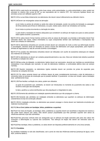 NBR 14039:2003 47
6.2.11.1.2 Em cada trecho de tubulação, entre duas caixas, entre extremidades, ou entre extremidade e caixa, podem ser
previstas no máximo três curvas de 90° ou seu equivalente até no máximo 270°. Em nenhuma hipótese devem ser
previstas curvas com deflexão superior a 90°.
6.2.11.1.3 As curvas feitas diretamente nos eletrodutos não devem reduzir efetivamente seu diâmetro interno.
6.2.11.1.4 Devem ser empregadas caixas de derivação:
a) em todos os pontos de entrada ou saída dos cabos da tubulação, exceto nos pontos de transição ou passagem
de linhas abertas para linhas em eletrodutos, os quais, nestes casos, devem ser rematados com buchas;
b) em todos os pontos de emenda ou derivação de cabos;
c) para dividir a tubulação em trechos adequados que considerem os esforços de tração aos quais os cabos possam
estar sujeitos durante o puxamento.
6.2.11.1.5 Os cabos devem formar trechos contínuos entre as caixas de derivação; as emendas e derivações devem ficar
colocadas dentro das caixas. Cabos emendados ou cujos componentes tenham sido danificados e recompostos não
devem ser enfiados em eletrodutos.
6.2.11.1.6 Os eletrodutos embutidos em concreto armado devem ser colocados de modo a evitar sua deformação durante
a concretagem, devendo ainda ser fechadas as caixas e bocas dos eletrodutos com peças apropriadas, para impedir a
entrada de argamassas ou nata de concreto durante a concretagem.
6.2.11.1.7 As junções dos eletrodutos embutidos devem ser efetuadas com auxílio de acessórios estanques em relação
aos materiais de construção.
6.2.11.1.8 Os eletrodutos só devem ser cortados perpendicularmente a seu eixo. Deve ser retirada toda rebarba suscetível
de danificar a isolação dos cabos.
6.2.11.1.9 Nas juntas de dilatação, os eletrodutos rígidos devem ser secionados, devendo ser mantidas as características
necessárias à sua utilização (por exemplo, no caso de eletrodutos metálicos, a continuidade elétrica deve ser sempre
mantida).
6.2.11.1.10 Quando necessário, os eletrodutos rígidos isolantes devem ser providos de juntas de expansão para
compensar as variações térmicas.
6.2.11.1.11 Os cabos somente devem ser enfiados depois de estar completamente terminada a rede de eletrodutos e
concluídos todos os serviços de construção que os possam danificar. O puxamento só deve ser iniciado após a tubulação
estar perfeitamente limpa.
6.2.11.1.12 Para facilitar a enfiação dos cabos, podem ser utilizados:
a) guias de puxamento que, entretanto, só devem ser introduzidos no momento do puxamento dos cabos e não
durante a execução das tubulações;
b) talco, parafina ou outros lubrificantes que não prejudiquem a integridade do cabo.
6.2.11.1.13 Somente são admitidos em instalação aparente eletrodutos que não propaguem a chama.
6.2.11.1.14 Somente são admitidos em instalação embutida os eletrodutos que suportem os esforços de deformação
característicos do tipo de construção utilizado.
6.2.11.1.15 Em instalação embutida, os eletrodutos que possam propagar a chama devem ser totalmente envolvidos por
materiais incombustíveis.
6.2.11.2 Ao ar livre (cabos em bandejas, leitos, prateleiras e suportes)
6.2.11.2.1 Os meios de fixação, as bandejas, leitos, prateleiras ou suportes devem ser escolhidos e dispostos de maneira a
não poder trazer prejuízo aos cabos. Eles devem possuir propriedades que lhes permitam suportar sem danos as
influências externas a que são submetidos.
6.2.11.2.2 Nos percursos verticais deve ser assegurado que os esforços de tração exercidos pelo peso dos cabos não
conduzam a deformações ou rupturas dos condutores. Tais esforços de tração não devem ser exercidos sobre as
conexões.
6.2.11.2.3 Nas bandejas, leitos e prateleiras, os cabos devem ser dispostos preferencialmente em uma única camada.
6.2.11.3 Canaletas
As canaletas instaladas no solo são classificadas, sob o ponto de vista das influências externas (presença de água), como
AD4, conforme tabela 3.
Cópia não autorizada
 