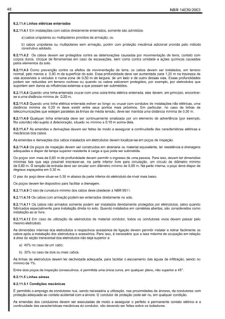 NBR 14039:200348
6.2.11.4 Linhas elétricas enterradas
6.2.11.4.1 Em instalações com cabos diretamente enterrados, somente são admitidos:
a) cabos unipolares ou multipolares providos de armação; ou
b) cabos unipolares ou multipolares sem armação, porém com proteção mecânica adicional provida pelo método
construtivo adotado.
6.2.11.4.2 Os cabos devem ser protegidos contra as deteriorações causadas por movimentação de terra, contato com
corpos duros, choque de ferramentas em caso de escavações, bem como contra umidade e ações químicas causadas
pelos elementos do solo.
6.2.11.4.3 Como prevenção contra os efeitos de movimentação de terra, os cabos devem ser instalados, em terreno
normal, pelo menos a 0,90 m da superfície do solo. Essa profundidade deve ser aumentada para 1,20 m na travessia de
vias acessíveis a veículos e numa zona de 0,50 m de largura, de um lado e de outro dessas vias. Essas profundidades
podem ser reduzidas em terreno rochoso ou quando os cabos estiverem protegidos, por exemplo, por eletrodutos que
suportem sem danos as influências externas a que possam ser submetidos.
6.2.11.4.4 Quando uma linha enterrada cruzar com uma outra linha elétrica enterrada, elas devem, em princípio, encontrar-
se a uma distância mínima de 0,20 m.
6.2.11.4.5 Quando uma linha elétrica enterrada estiver ao longo ou cruzar com condutos de instalações não elétricas, uma
distância mínima de 0,20 m deve existir entre seus pontos mais próximos. Em particular, no caso de linhas de
telecomunicações que estejam paralelas às linhas de média tensão, deve ser mantida uma distância mínima de 0,50 m.
6.2.11.4.6 Qualquer linha enterrada deve ser continuamente sinalizada por um elemento de advertência (por exemplo,
fita colorida) não sujeito à deterioração, situado no mínimo a 0,10 m acima dela.
6.2.11.4.7 As emendas e derivações devem ser feitas de modo a assegurar a continuidade das características elétricas e
mecânicas dos cabos.
As emendas e derivações dos cabos instalados em eletrodutos devem localizar-se em poços de inspeção.
6.2.11.4.8 Os poços de inspeção devem ser construídos em alvenaria ou material equivalente, ter resistência e drenagens
adequadas e dispor de tampa superior resistente à carga a que pode ser submetida.
Os poços com mais de 0,60 m de profundidade devem permitir o ingresso de uma pessoa. Para isso, devem ter dimensões
mínimas tais que seja possível inscrever-se, na parte inferior livre para circulação, um círculo de diâmetro mínimo
de 0,80 m. O tampão de entrada deve ser circular com diâmetro mínimo de 0,60 m. Na parte interna, o poço deve dispor de
degraus espaçados em 0,30 m.
O piso do poço deve situar-se 0,30 m abaixo da parte inferior do eletroduto de nível mais baixo.
Os poços devem ter dispositivo para facilitar a drenagem.
6.2.11.4.9 O raio de curvatura mínimo dos cabos deve obedecer à NBR 9511.
6.2.11.4.10 Os cabos com armação podem ser enterrados diretamente no solo.
6.2.11.4.11 Os cabos não armados somente podem ser instalados devidamente protegidos por eletrodutos, salvo quando
fabricados especialmente para instalação direta no solo. Quando instalados em canaletas abertas, são considerados como
instalação ao ar livre.
6.2.11.4.12 Em caso de utilização de eletrodutos de material condutor, todos os condutores vivos devem passar pelo
mesmo eletroduto.
As dimensões internas dos eletrodutos e respectivos acessórios de ligação devem permitir instalar e retirar facilmente os
cabos após a instalação dos eletrodutos e acessórios. Para isso, é necessário que a taxa máxima de ocupação em relação
à área da seção transversal dos eletrodutos não seja superior a:
a) 40% no caso de um cabo;
b) 30% no caso de dois ou mais cabos.
As linhas de eletrodutos devem ter declividade adequada, para facilitar o escoamento das águas de infiltração, sendo no
mínimo de 1%.
Entre dois poços de inspeção consecutivos, é permitida uma única curva, em qualquer plano, não superior a 45°.
6.2.11.5 Linhas aéreas
6.2.11.5.1 Condições mecânicas
É permitido o emprego de condutores nus, sendo necessária a utilização, nas proximidades de árvores, de condutores com
proteção adequada ao contato acidental com a árvore. O condutor de proteção pode ser nu, em qualquer condição.
As emendas dos condutores devem ser executadas de modo a assegurar o perfeito e permanente contato elétrico e a
continuidade das características mecânicas do condutor, não devendo ser feitas sobre os isoladores.
Cópia não autorizada
 