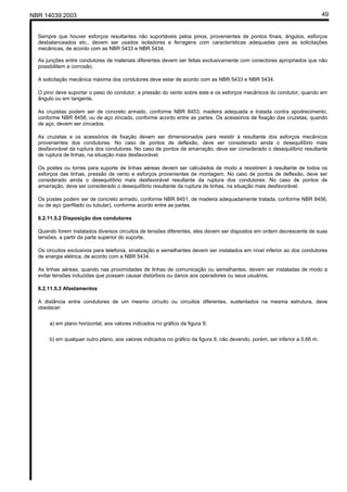 NBR 14039:2003 49
Sempre que houver esforços resultantes não suportáveis pelos pinos, provenientes de pontos finais, ângulos, esforços
desbalanceados etc., devem ser usados isoladores e ferragens com características adequadas para as solicitações
mecânicas, de acordo com as NBR 5433 e NBR 5434.
As junções entre condutores de materiais diferentes devem ser feitas exclusivamente com conectores apropriados que não
possibilitem a corrosão.
A solicitação mecânica máxima dos condutores deve estar de acordo com as NBR 5433 e NBR 5434.
O pino deve suportar o peso do condutor, a pressão do vento sobre este e os esforços mecânicos do condutor, quando em
ângulo ou em tangente.
As cruzetas podem ser de concreto armado, conforme NBR 8453, madeira adequada e tratada contra apodrecimento,
conforme NBR 8458, ou de aço zincado, conforme acordo entre as partes. Os acessórios de fixação das cruzetas, quando
de aço, devem ser zincados.
As cruzetas e os acessórios de fixação devem ser dimensionados para resistir à resultante dos esforços mecânicos
provenientes dos condutores. No caso de pontos de deflexão, deve ser considerado ainda o desequilíbrio mais
desfavorável da ruptura dos condutores. No caso de pontos de amarração, deve ser considerado o desequilíbrio resultante
de ruptura de linhas, na situação mais desfavorável.
Os postes ou torres para suporte de linhas aéreas devem ser calculados de modo a resistirem à resultante de todos os
esforços das linhas, pressão de vento e esforços provenientes de montagem. No caso de pontos de deflexão, deve ser
considerado ainda o desequilíbrio mais desfavorável resultante da ruptura dos condutores. No caso de pontos de
amarração, deve ser considerado o desequilíbrio resultante da ruptura de linhas, na situação mais desfavorável.
Os postes podem ser de concreto armado, conforme NBR 8451, de madeira adequadamente tratada, conforme NBR 8456,
ou de aço (perfilado ou tubular), conforme acordo entre as partes.
6.2.11.5.2 Disposição dos condutores
Quando forem instalados diversos circuitos de tensões diferentes, eles devem ser dispostos em ordem decrescente de suas
tensões, a partir da parte superior do suporte.
Os circuitos exclusivos para telefonia, sinalização e semelhantes devem ser instalados em nível inferior ao dos condutores
de energia elétrica, de acordo com a NBR 5434.
As linhas aéreas, quando nas proximidades de linhas de comunicação ou semelhantes, devem ser instaladas de modo a
evitar tensões induzidas que possam causar distúrbios ou danos aos operadores ou seus usuários.
6.2.11.5.3 Afastamentos
A distância entre condutores de um mesmo circuito ou circuitos diferentes, sustentados na mesma estrutura, deve
obedecer:
a) em plano horizontal, aos valores indicados no gráfico da figura 9;
b) em qualquer outro plano, aos valores indicados no gráfico da figura 9, não devendo, porém, ser inferior a 0,66 m.
Cópia não autorizada
 