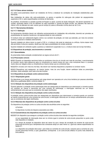 NBR 14039:2003 51
6.2.11.6 Cabos aéreos isolados
Os cabos auto-sustentados devem ser instalados de forma a obedecer às condições de instalação estabelecidas pelo
fabricante.
Nas instalações de cabos não auto-sustentados, os apoios e suportes do cabo-guia não podem ter espaçamentos
superiores a 40 m, salvo especificações contrárias do fabricante.
As presilhas, envolventes ou simples suportes de fixação ou apoio, quando de seção retangular, não devem apresentar, no
contato, dimensão inferior a 6% do diâmetro do cabo suportado e, quando de seção circular, seu diâmetro não deve ser
inferior a 8% do diâmetro do cabo, sendo que em ambos os casos a dimensão mínima deve ser de 3 mm.
6.2.11.7 Barramentos blindados
6.2.11.7.1 Definição
Os barramentos blindados devem ser utilizados exclusivamente em instalações não embutidas, devendo ser previstas as
possibilidades de impactos mecânicos e de agressividade do meio ambiente.
O invólucro deve ser solidamente ligado à terra e ao condutor de proteção, em toda sua extensão, por meio de condutor
contínuo, acessível e instalado externamente.
Quando instalado em altura menor ou igual a 2,50 m, o invólucro não pode ter aberturas ou orifícios. Acima desse nível,
são permitidos invólucros vazados, desde que não haja a possibilidade de contato acidental.
Quando instalado em ambiente sujeito a poeiras ou material em suspensão no ar, o invólucro deve ser do tipo hermético.
6.3 Dispositivos de proteção, seccionamento e comando
6.3.1 Generalidades
As prescrições desta subseção complementam as regras comuns de 6.1.
6.3.2 Prescrições comuns
6.3.2.1 Quando um dispositivo seccionar todos os condutores vivos de um circuito com mais de uma fase, o seccionamento
do condutor neutro deve efetuar-se após ou virtualmente ao mesmo tempo em que o dos condutores fase e o condutor
neutro deve ser religado antes ou virtualmente ao mesmo tempo que os condutores fase.
6.3.2.2 Em circuitos com mais de uma fase, não devem ser inseridos dispositivos unipolares no condutor neutro.
6.3.2.3 Dispositivos que assegurem, ao mesmo tempo, mais de uma função, devem satisfazer todas as prescrições
previstas, nesta subseção, para cada uma das funções.
6.3.3 Dispositivos de proteção contra sobrecorrentes
6.3.3.1 Disposições gerais
Os disjuntores e as chaves seccionadoras sob carga devem ser operados em uma única tentativa por pessoas advertidas
(BA4) e/ou qualificadas (BA5), conforme tabela 12.
6.3.3.2 Seleção dos dispositivos de proteção contra sobrecargas
Quando aplicável, a proteção contra sobrecargas deve ser assegurada por dispositivos que interrompam a corrente quando
um condutor ao menos é percorrido por uma corrente de sobrecarga, a interrupção intervindo em um tempo
suficientemente curto para que os condutores não sejam danificados.
6.3.3.3 Seleção dos dispositivos de proteção contra curtos-circuitos
A proteção contra curtos-circuitos deve ser assegurada por dispositivos que interrompam a corrente quando um condutor
ao menos é percorrido por uma corrente de curto-circuito, a interrupção intervindo em um tempo suficientemente curto para
que os condutores não sejam danificados.
6.3.3.4 Natureza dos dispositivos de proteção contra curtos-circuitos
Os dispositivos de proteção contra os curtos-circuitos são escolhidos entre os seguintes:
a) fusíveis;
b) disjuntores munidos de disparos associados aos relés.
6.3.3.5 Características dos dispositivos de proteção contra os curtos-circuitos
6.3.3.5.1 Um dispositivo que assegura a proteção contra curtos-circuitos deve atender às seguintes condições:
a) sua capacidade de interrupção deve ser no mínimo igual à corrente de curto-circuito presumida no ponto onde
este dispositivo é instalado;
b) o tempo de atuação do dispositivo deve ser menor do que o tempo de circulação da corrente de curto-circuito
presumida de forma que a temperatura dos condutores atinja um valor menor ou igual aos valores especificados na
tabela 27;
c) o dispositivo de proteção deve atuar para todas as correntes de curto-circuito, inclusive para a corrente de curto-
circuito presumida mínima, a qual, geralmente, corresponde a um curto-circuito bifásico no ponto mais distante da
linha elétrica.
Cópia não autorizada
 