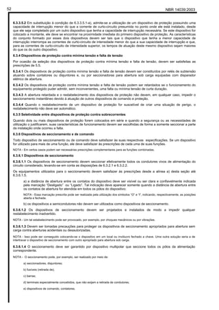 NBR 14039:200352
6.3.3.5.2 Em substituição à condição de 6.3.3.5.1-a), admite-se a utilização de um dispositivo de proteção possuindo uma
capacidade de interrupção menor do que a corrente de curto-circuito presumida no ponto onde ele está instalado, desde
que ele seja completado por um outro dispositivo que tenha a capacidade de interrupção necessária. Se este dispositivo for
colocado a montante, ele deve se encontrar na proximidade imediata do primeiro dispositivo de proteção. As características
do conjunto formado por esses dois dispositivos devem ser tais que o dispositivo que tenha a menor capacidade de
interrupção interrompa as correntes de curto-circuito de intensidade menor do que a sua capacidade de interrupção e que,
para as correntes de curto-circuito de intensidade superior, os tempos de atuação deste mesmo dispositivo sejam maiores
do que os do outro dispositivo.
6.3.4 Dispositivos de proteção contra mínima tensão e falta de tensão
Por ocasião da seleção dos dispositivos de proteção contra mínima tensão e falta de tensão, devem ser satisfeitas as
prescrições de 5.5.
6.3.4.1 Os dispositivos de proteção contra mínima tensão e falta de tensão devem ser constituídos por relés de subtensão
atuando sobre contatores ou disjuntores e, ou por seccionadoras para abertura sob carga equipadas com disparador
elétrico de abertura.
6.3.4.2 Os dispositivos de proteção contra mínima tensão e falta de tensão podem ser retardados se o funcionamento do
equipamento protegido puder admitir, sem inconvenientes, uma falta ou mínima tensão de curta duração.
6.3.4.3 A abertura retardada e o restabelecimento dos dispositivos de proteção não devem, em qualquer caso, impedir o
seccionamento instantâneo devido à atuação de outros dispositivos de comando e proteção.
6.3.4.4 Quando o restabelecimento de um dispositivo de proteção for suscetível de criar uma situação de perigo, o
restabelecimento não deve ser automático.
6.3.5 Seletividade entre dispositivos de proteção contra sobrecorrentes
Quando dois ou mais dispositivos de proteção forem colocados em série e quando a segurança ou as necessidades de
utilização o justificarem, suas características de funcionamento devem ser escolhidas de forma a somente seccionar a parte
da instalação onde ocorreu a falta.
6.3.6 Dispositivos de seccionamento e de comando
Todo dispositivo de seccionamento ou de comando deve satisfazer às suas respectivas especificações. Se um dispositivo
for utilizado para mais de uma função, ele deve satisfazer às prescrições de cada uma de suas funções.
NOTA - Em certos casos podem ser necessárias prescrições complementares para as funções combinadas.
6.3.6.1 Dispositivos de seccionamento
6.3.6.1.1 Os dispositivos de seccionamento devem seccionar efetivamente todos os condutores vivos de alimentação do
circuito considerado, levando-se em conta as disposições de 6.3.2.1 e 6.3.2.2.
Os equipamentos utilizados para o seccionamento devem satisfazer às prescrições desde a alínea a) desta seção até
6.3.6.1.5.
a) a distância de abertura entre os contatos do dispositivo deve ser visível ou ser clara e confiavelmente indicada
pela marcação “Desligado” ou “Ligado”. Tal indicação deve aparecer somente quando a distância de abertura entre
os contatos de abertura for atendida em todos os pólos do dispositivo;
NOTA - Essa marcação prescrita pode ser realizada pela utilização dos símbolos “O” e “I”, indicando, respectivamente, as posições
aberta e fechada.
b) os dispositivos a semicondutores não devem ser utilizados como dispositivos de seccionamento.
6.3.6.1.2 Os dispositivos de seccionamento devem ser projetados e instalados de modo a impedir qualquer
restabelecimento inadvertido.
NOTA - Um tal estabelecimento pode ser provocado, por exemplo, por choques mecânicos ou por vibrações.
6.3.6.1.3 Devem ser tomadas precauções para proteger os dispositivos de seccionamento apropriados para abertura sem
carga contra aberturas acidentais ou desautorizadas.
NOTA - Isso pode ser conseguido colocando-se o dispositivo em um local ou invólucro fechado a chave. Uma outra solução seria a de
intertravar o dispositivo de seccionamento com outro apropriado para abertura sob carga.
6.3.6.1.4 O seccionamento deve ser garantido por dispositivo multipolar que seccione todos os pólos da alimentação
correspondente.
NOTA - O seccionamento pode, por exemplo, ser realizado por meio de:
a) seccionadores, disjuntores;
b) fusíveis (retirada de);
c) barras;
d) terminais especialmente concebidos, que não exijam a retirada de condutores;
e) dispositivos de comando, contatores.
Cópia não autorizada
 