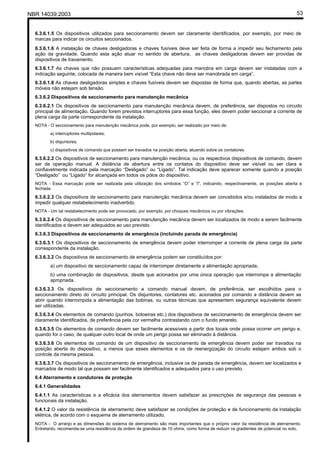 NBR 14039:2003 53
6.3.6.1.5 Os dispositivos utilizados para seccionamento devem ser claramente identificados, por exemplo, por meio de
marcas para indicar os circuitos seccionados.
6.3.6.1.6 A instalação de chaves desligadoras e chaves fusíveis deve ser feita de forma a impedir seu fechamento pela
ação da gravidade. Quando esta ação atuar no sentido de abertura, as chaves desligadoras devem ser providas de
dispositivos de travamento.
6.3.6.1.7 As chaves que não possuem características adequadas para manobra em carga devem ser instaladas com a
indicação seguinte, colocada de maneira bem visível “Esta chave não deve ser manobrada em carga”.
6.3.6.1.8 As chaves desligadoras simples e chaves fusíveis devem ser dispostas de forma que, quando abertas, as partes
móveis não estejam sob tensão.
6.3.6.2 Dispositivos de seccionamento para manutenção mecânica
6.3.6.2.1 Os dispositivos de seccionamento para manutenção mecânica devem, de preferência, ser dispostos no circuito
principal de alimentação. Quando forem previstos interruptores para essa função, eles devem poder seccionar a corrente de
plena carga da parte correspondente da instalação.
NOTA - O seccionamento para manutenção mecânica pode, por exemplo, ser realizado por meio de:
a) interruptores multipolares;
b) disjuntores;
c) dispositivos de comando que possam ser travados na posição aberta, atuando sobre os contatores.
6.3.6.2.2 Os dispositivos de seccionamento para manutenção mecânica, ou os respectivos dispositivos de comando, devem
ser de operação manual. A distância de abertura entre os contatos do dispositivo deve ser visível ou ser clara e
confiavelmente indicada pela marcação “Desligado” ou “Ligado”. Tal indicação deve aparecer somente quando a posição
“Desligado” ou “Ligado” for alcançada em todos os pólos do dispositivo.
NOTA - Essa marcação pode ser realizada pela utilização dos símbolos “O” e “I”, indicando, respectivamente, as posições aberta e
fechada.
6.3.6.2.3 Os dispositivos de seccionamento para manutenção mecânica devem ser concebidos e/ou instalados de modo a
impedir qualquer restabelecimento inadvertido.
NOTA - Um tal restabelecimento pode ser provocado, por exemplo, por choques mecânicos ou por vibrações.
6.3.6.2.4 Os dispositivos de seccionamento para manutenção mecânica devem ser localizados de modo a serem facilmente
identificados e devem ser adequados ao uso previsto.
6.3.6.3 Dispositivos de seccionamento de emergência (incluindo parada de emergência)
6.3.6.3.1 Os dispositivos de seccionamento de emergência devem poder interromper a corrente de plena carga da parte
correspondente da instalação.
6.3.6.3.2 Os dispositivos de seccionamento de emergência podem ser constituídos por:
a) um dispositivo de seccionamento capaz de interromper diretamente a alimentação apropriada;
b) uma combinação de dispositivos, desde que acionados por uma única operação que interrompa a alimentação
apropriada.
6.3.6.3.3 Os dispositivos de seccionamento a comando manual devem, de preferência, ser escolhidos para o
seccionamento direto do circuito principal. Os disjuntores, contatores etc. acionados por comando a distância devem se
abrir quando interrompida a alimentação das bobinas, ou outras técnicas que apresentem segurança equivalente devem
ser utilizadas.
6.3.6.3.4 Os elementos de comando (punhos, botoeiras etc.) dos dispositivos de seccionamento de emergência devem ser
claramente identificados, de preferência pela cor vermelha contrastando com o fundo amarelo.
6.3.6.3.5 Os elementos de comando devem ser facilmente acessíveis a partir dos locais onde possa ocorrer um perigo e,
quando for o caso, de qualquer outro local de onde um perigo possa ser eliminado à distância.
6.3.6.3.6 Os elementos de comando de um dispositivo de seccionamento de emergência devem poder ser travados na
posição aberta do dispositivo, a menos que esses elementos e os de reenergização do circuito estejam ambos sob o
controle da mesma pessoa.
6.3.6.3.7 Os dispositivos de seccionamento de emergência, inclusive os de parada de emergência, devem ser localizados e
marcados de modo tal que possam ser facilmente identificados e adequados para o uso previsto.
6.4 Aterramento e condutores de proteção
6.4.1 Generalidades
6.4.1.1 As características e a eficácia dos aterramentos devem satisfazer as prescrições de segurança das pessoas e
funcionais da instalação.
6.4.1.2 O valor da resistência de aterramento deve satisfazer as condições de proteção e de funcionamento da instalação
elétrica, de acordo com o esquema de aterramento utilizado.
NOTA - O arranjo e as dimensões do sistema de aterramento são mais importantes que o próprio valor da resistência de aterramento.
Entretanto, recomenda-se uma resistência da ordem de grandeza de 10 ohms, como forma de reduzir os gradientes de potencial no solo.
Cópia não autorizada
 