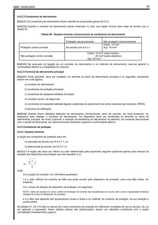 NBR 14039:2003 55
6.4.2.3 Condutores de aterramento
6.4.2.3.1 Os condutores de aterramento devem atender às prescrições gerais de 6.4.3.
6.4.2.3.2 Quando o condutor de aterramento estiver enterrado no solo, sua seção mínima deve estar de acordo com a
tabela 40.
Tabela 40 - Seções mínimas convencionais de condutores de aterramento
Protegido mecanicamente Não protegido mecanicamente
Protegido contra corrosão De acordo com 6.4.3.1
Cobre: 16 mm²
Aço: 16 mm²
Não protegido contra corrosão
Cobre: 16 mm² (solos ácidos)
25 mm² (solos alcalinos)
Aço: 50 mm²
6.4.2.3.3 Na execução da ligação de um condutor de aterramento a um eletrodo de aterramento, deve-se garantir a
continuidade elétrica e a integridade do conjunto.
6.4.2.4 Terminal de aterramento principal
6.4.2.4.1 Onde aplicável, deve ser instalado um terminal ou barra de aterramento principal e os seguintes condutores
devem ser a ele ligados:
a) condutor de aterramento;
b) condutores de proteção principais;
c) condutores de eqüipotencialidade principais;
d) condutor neutro, se disponível;
e) condutores de eqüipotencialidade ligados a eletrodos de aterramento de outros sistemas (por exemplo, SPDA);
f) estrutura da edificação.
6.4.2.4.2 Quando forem utilizados eletrodos de aterramento convencionais, deve ser previsto, em local acessível, um
dispositivo para desligar o condutor de aterramento. Tal dispositivo deve ser combinado ao terminal ou barra de
aterramento principal, de modo a permitir a medição da resistência de aterramento do eletrodo, ser somente desmontável
com o auxílio de ferramenta, ser mecanicamente resistente e garantir a continuidade elétrica.
6.4.3 Condutores de proteção
6.4.3.1 Seções mínimas
A seção dos condutores de proteção deve ser:
a) calculada de acordo com 6.4.3.1.1; ou
b) selecionada de acordo com 6.4.3.1.2.
6.4.3.1.1 A seção não deve ser inferior ao valor determinado pela expressão seguinte (aplicável apenas para tempos de
atuação dos dispositivos de proteção que não excedam 5 s):
k
tI
S
.
2
=
onde:
S é a seção do condutor, em milímetros quadrados;
I é o valor (eficaz) da corrente de falta que pode circular pelo dispositivo de proteção, para uma falta direta, em
ampères;
t é o tempo de atuação do dispositivo de proteção, em segundos;
NOTA - Deve ser levado em conta o efeito de limitação de corrente das impedâncias do circuito, bem como a capacidade limitadora
(integral de Joule) do dispositivo de proteção.
k é o fator que depende das temperaturas iniciais e finais e do material: do condutor de proteção, de sua isolação e
outras partes.
As tabelas 41, 42 e 43 dão os valores de k para condutores de proteção em diferentes condições de uso ou serviço. Se, ao
ser aplicada a expressão, forem obtidos valores não padronizados, devem ser utilizados condutores com a seção
normalizada imediatamente superior.
Cópia não autorizada
 