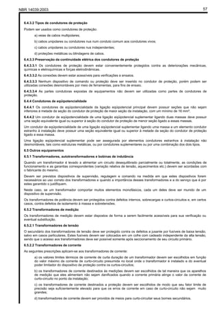 NBR 14039:2003 57
6.4.3.2 Tipos de condutores de proteção
Podem ser usados como condutores de proteção:
a) veias de cabos multipolares;
b) cabos unipolares ou condutores nus num conduto comum aos condutores vivos;
c) cabos unipolares ou condutores nus independentes;
d) proteções metálicas ou blindagens de cabos.
6.4.3.3 Preservação da continuidade elétrica dos condutores de proteção
6.4.3.3.1 Os condutores de proteção devem estar convenientemente protegidos contra as deteriorações mecânicas,
químicas e eletroquímicas e forças eletrodinâmicas.
6.4.3.3.2 As conexões devem estar acessíveis para verificações e ensaios.
6.4.3.3.3 Nenhum dispositivo de comando ou proteção deve ser inserido no condutor de proteção, porém podem ser
utilizadas conexões desmontáveis por meio de ferramentas, para fins de ensaio.
6.4.3.3.4 As partes condutoras expostas de equipamentos não devem ser utilizadas como partes de condutores de
proteção.
6.4.4 Condutores de eqüipotencialidade
6.4.4.1 Os condutores de eqüipotencialidade da ligação eqüipotencial principal devem possuir seções que não sejam
inferiores à metade da seção do condutor de proteção de maior seção da instalação, com um mínimo de 16 mm².
6.4.4.2 Um condutor de eqüipotencialidade de uma ligação eqüipotencial suplementar ligando duas massas deve possuir
uma seção equivalente igual ou superior à seção do condutor de proteção de menor seção ligado a essas massas.
Um condutor de eqüipotencialidade de uma ligação eqüipotencial suplementar ligando uma massa a um elemento condutor
estranho à instalação deve possuir uma seção equivalente igual ou superior à metade da seção do condutor de proteção
ligado a essa massa.
Uma ligação eqüipotencial suplementar pode ser assegurada por elementos condutores estranhos à instalação não
desmontáveis, tais como estruturas metálicas, ou por condutores suplementares ou por uma combinação dos dois tipos.
6.5 Outros equipamentos
6.5.1 Transformadores, autotransformadores e bobinas de indutância
Quando um transformador é levado a alimentar um circuito desequilibrado parcialmente ou totalmente, as condições de
funcionamento e as garantias correspondentes (variação relativa de tensão, aquecimentos etc.) devem ser acordadas com
o fabricante do mesmo.
Devem ser previstos dispositivos de supervisão, regulagem e comando na medida em que estes dispositivos forem
necessários ao uso correto dos transformadores e quando a importância desses transformadores e a do serviço que é por
estes garantido o justifiquem.
Neste caso, se um transformador comportar muitos elementos monofásicos, cada um deles deve ser munido de um
dispositivo de supervisão.
Os transformadores de potência devem ser protegidos contra defeitos internos, sobrecargas e curtos-circuitos e, em certos
casos, contra defeitos de isolamento à massa e sobretensões.
6.5.2 Transformadores de medição
Os transformadores de medição devem estar dispostos de forma a serem facilmente acessíveis para sua verificação ou
eventual substituição.
6.5.2.1 Transformadores de tensão
O secundário dos transformadores de tensão deve ser protegido contra os defeitos a jusante por fusíveis de baixa tensão,
salvo em casos particulares. Estes fusíveis devem ser colocados em um cofre com cadeado independente da alta tensão,
sendo que o acesso aos transformadores deve ser possível somente após seccionamento de seu circuito primário.
6.5.2.2 Transformadores de corrente
As seguintes prescrições aplicam-se aos transformadores de corrente:
a) os valores limites térmicos de corrente de curta duração de um transformador devem ser escolhidos em função
do valor máximo da corrente de curto-circuito presumida no local onde o transformador é instalado e do eventual
poder limitador do dispositivo de proteção contra os curtos-circuitos;
b) os transformadores de corrente destinados às medições devem ser escolhidos de tal maneira que os aparelhos
de medição que eles alimentam não sejam danificados quando a corrente primária atinge o valor da corrente de
curto-circuito no ponto da instalação;
c) os transformadores de corrente destinados a proteção devem ser escolhidos de modo que seu fator limite de
precisão seja suficientemente elevado para que os erros de corrente em caso de curto-circuito não sejam muito
grandes;
d) transformadores de corrente devem ser providos de meios para curto-circuitar seus bornes secundários.
Cópia não autorizada
 