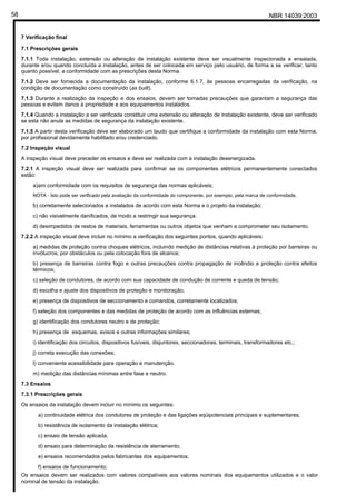 NBR 14039:200358
7 Verificação final
7.1 Prescrições gerais
7.1.1 Toda instalação, extensão ou alteração de instalação existente deve ser visualmente inspecionada e ensaiada,
durante e/ou quando concluída a instalação, antes de ser colocada em serviço pelo usuário, de forma a se verificar, tanto
quanto possível, a conformidade com as prescrições desta Norma.
7.1.2 Deve ser fornecida a documentação da instalação, conforme 6.1.7, às pessoas encarregadas da verificação, na
condição de documentação como construído (as built).
7.1.3 Durante a realização da inspeção e dos ensaios, devem ser tomadas precauções que garantam a segurança das
pessoas e evitem danos à propriedade e aos equipamentos instalados.
7.1.4 Quando a instalação a ser verificada constituir uma extensão ou alteração de instalação existente, deve ser verificado
se esta não anula as medidas de segurança da instalação existente.
7.1.5 A partir desta verificação deve ser elaborado um laudo que certifique a conformidade da instalação com esta Norma,
por profissional devidamente habilitado e/ou credenciado.
7.2 Inspeção visual
A inspeção visual deve preceder os ensaios e deve ser realizada com a instalação desenergizada.
7.2.1 A inspeção visual deve ser realizada para confirmar se os componentes elétricos permanentemente conectados
estão:
a)em conformidade com os requisitos de segurança das normas aplicáveis;
NOTA - Isto pode ser verificado pela avaliação da conformidade do componente, por exemplo, pela marca de conformidade.
b) corretamente selecionados e instalados de acordo com esta Norma e o projeto da instalação;
c) não visivelmente danificados, de modo a restringir sua segurança.
d) desimpedidos de restos de materiais, ferramentas ou outros objetos que venham a comprometer seu isolamento.
7.2.2 A inspeção visual deve incluir no mínimo a verificação dos seguintes pontos, quando aplicáveis:
a) medidas de proteção contra choques elétricos, incluindo medição de distâncias relativas à proteção por barreiras ou
invólucros, por obstáculos ou pela colocação fora de alcance;
b) presença de barreiras contra fogo e outras precauções contra propagação de incêndio e proteção contra efeitos
térmicos;
c) seleção de condutores, de acordo com sua capacidade de condução de corrente e queda de tensão;
d) escolha e ajuste dos dispositivos de proteção e monitoração;
e) presença de dispositivos de seccionamento e comandos, corretamente localizados;
f) seleção dos componentes e das medidas de proteção de acordo com as influências externas;
g) identificação dos condutores neutro e de proteção;
h) presença de esquemas, avisos e outras informações similares;
i) identificação dos circuitos, dispositivos fusíveis, disjuntores, seccionadoras, terminais, transformadores etc.;
j) correta execução das conexões;
l) conveniente acessibilidade para operação e manutenção.
m) medição das distâncias mínimas entre fase e neutro.
7.3 Ensaios
7.3.1 Prescrições gerais
Os ensaios da instalação devem incluir no mínimo os seguintes:
a) continuidade elétrica dos condutores de proteção e das ligações eqüipotenciais principais e suplementares;
b) resistência de isolamento da instalação elétrica;
c) ensaio de tensão aplicada;
d) ensaio para determinação da resistência de aterramento;
e) ensaios recomendados pelos fabricantes dos equipamentos;
f) ensaios de funcionamento;
Os ensaios devem ser realizados com valores compatíveis aos valores nominais dos equipamentos utilizados e o valor
nominal de tensão da instalação.
Cópia não autorizada
 