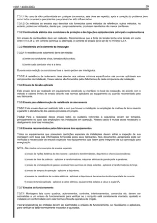 NBR 14039:2003 59
7.3.1.1 No caso de não-conformidade em qualquer dos ensaios, este deve ser repetido, após a correção do problema, bem
como todos os ensaios precedentes que possam ter sido influenciados.
7.3.1.2 Os métodos de ensaios aqui descritos são fornecidos como métodos de referência; outros métodos, no
entanto, podem ser utilizados, desde que, comprovadamente, produzam resultados não menos confiáveis.
7.3.2 Continuidade elétrica dos condutores de proteção e das ligações eqüipotenciais principal e suplementares
Um ensaio de continuidade deve ser realizado. Recomenda-se que a fonte de tensão tenha uma tensão em vazio
entre 4 V e 24 V, em corrente contínua ou alternada. A corrente de ensaio deve ser de no mínimo 0,2 A.
7.3.3 Resistência de isolamento da instalação
7.3.3.1 A resistência de isolamento deve ser medida:
a) entre os condutores vivos, tomados dois a dois;
b) entre cada condutor vivo e a terra.
Durante esta medição os condutores fase e neutro podem ser interligados.
7.3.3.2 A resistência de isolamento deve atender aos valores mínimos especificados nas normas aplicáveis aos
componentes da instalação. Esses valores são fornecidos pelos fabricantes de cada componente da instalação.
7.3.4 Ensaio de tensão aplicada
Este ensaio deve ser realizado em equipamento construído ou montado no local da instalação, de acordo com o
método e valores limites de ensaio descrito nas normas aplicáveis ao equipamento ou quando recomendado pelo
seu fabricante.
7.3.5 Ensaio para determinação da resistência de aterramento
7.3.5.1 Este ensaio deve ser realizado toda a vez que houver a instalação ou ampliação de malhas de terra visando
a garantir o atendimento dos valores previstos em projeto.
7.3.5.2 Para a realização desse ensaio todos os cuidados referentes à segurança devem ser tomados,
principalmente no caso das ampliações nas instalações em operação. Nesses casos é muitas vezes necessário o
desligamento total das instalações.
7.3.6 Ensaios recomendados pelos fabricantes dos equipamentos
Todos os equipamentos que possuírem condições especiais de instalações devem sofrer a inspeção de sua
montagem com base nas informações fornecidas pelos seus fabricantes. Nos documentos apropriados pode ser
verificada a necessidade de ensaios especiais nos equipamentos que fazem parte integrante da sua aprovação para
energização.
NOTA - São citados como exemplos de ensaios especiais:
a) ensaio de rigidez dielétrica do óleo isolante - aplicável a transformadores, disjuntores e chaves seccionadoras;
b) ensaio de fator de potência - aplicável a transformadores, máquinas elétricas de grande porte e geradores;
c) ensaio de cromatografia de gases e análises físico-químicas de óleos isolantes - aplicável a transformadores de força;
d) ensaio de tempos de operação - aplicável a disjuntores;
e) ensaios de resistência de contatos elétricos - aplicável a disjuntores e barramentos de alta capacidade de corrente;
f) ensaio de tensão aplicada - aplicável a cabos elétricos, equipamentos isolados a vácuo e a gás SF6.
7.3.7 Ensaios de funcionamento
7.3.7.1 Montagens tais como quadros, acionamentos, controles, intertravamentos, comandos etc. devem ser
submetidas a um ensaio de funcionamento para verificar se o conjunto está corretamente montado, ajustado e
instalado em conformidade com esta Norma e filosofia operativa de projeto.
7.3.7.2 Dispositivos de proteção devem ser submetidos a ensaios de funcionamento, se necessários e aplicáveis,
para verificar se estão corretamente instalados e ajustados.
Cópia não autorizada
 