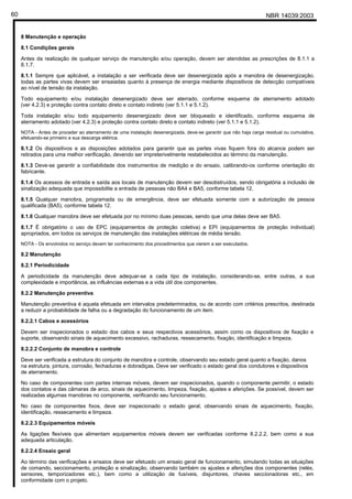 NBR 14039:200360
8 Manutenção e operação
8.1 Condições gerais
Antes da realização de qualquer serviço de manutenção e/ou operação, devem ser atendidas as prescrições de 8.1.1 a
8.1.7.
8.1.1 Sempre que aplicável, a instalação a ser verificada deve ser desenergizada após a manobra de desenergização,
todas as partes vivas devem ser ensaiadas quanto à presença de energia mediante dispositivos de detecção compatíveis
ao nível de tensão da instalação.
Todo equipamento e/ou instalação desenergizado deve ser aterrado, conforme esquema de aterramento adotado
(ver 4.2.3) e proteção contra contato direto e contato indireto (ver 5.1.1 e 5.1.2).
Toda instalação e/ou todo equipamento desenergizado deve ser bloqueado e identificado, conforme esquema de
aterramento adotado (ver 4.2.3) e proteção contra contato direto e contato indireto (ver 5.1.1 e 5.1.2).
NOTA - Antes de proceder ao aterramento de uma instalação desenergizada, deve-se garantir que não haja carga residual ou cumulativa,
efetuando-se primeiro a sua descarga elétrica.
8.1.2 Os dispositivos e as disposições adotados para garantir que as partes vivas fiquem fora do alcance podem ser
retirados para uma melhor verificação, devendo ser impreterivelmente restabelecidos ao término da manutenção.
8.1.3 Deve-se garantir a confiabilidade dos instrumentos de medição e do ensaio, calibrando-os conforme orientação do
fabricante.
8.1.4 Os acessos de entrada e saída aos locais de manutenção devem ser desobstruídos, sendo obrigatória a inclusão de
sinalização adequada que impossibilite a entrada de pessoas não BA4 e BA5, conforme tabela 12.
8.1.5 Qualquer manobra, programada ou de emergência, deve ser efetuada somente com a autorização de pessoa
qualificada (BA5), conforme tabela 12.
8.1.6 Qualquer manobra deve ser efetuada por no mínimo duas pessoas, sendo que uma delas deve ser BA5.
8.1.7 É obrigatório o uso de EPC (equipamentos de proteção coletiva) e EPI (equipamentos de proteção individual)
apropriados, em todos os serviços de manutenção das instalações elétricas de média tensão.
NOTA - Os envolvidos no serviço devem ter conhecimento dos procedimentos que vierem a ser executados.
8.2 Manutenção
8.2.1 Periodicidade
A periodicidade da manutenção deve adequar-se a cada tipo de instalação, considerando-se, entre outras, a sua
complexidade e importância, as influências externas e a vida útil dos componentes.
8.2.2 Manutenção preventiva
Manutenção preventiva é aquela efetuada em intervalos predeterminados, ou de acordo com critérios prescritos, destinada
a reduzir a probabilidade de falha ou a degradação do funcionamento de um item.
8.2.2.1 Cabos e acessórios
Devem ser inspecionados o estado dos cabos e seus respectivos acessórios, assim como os dispositivos de fixação e
suporte, observando sinais de aquecimento excessivo, rachaduras, ressecamento, fixação, identificação e limpeza.
8.2.2.2 Conjunto de manobra e controle
Deve ser verificada a estrutura do conjunto de manobra e controle, observando seu estado geral quanto a fixação, danos
na estrutura, pintura, corrosão, fechaduras e dobradiças. Deve ser verificado o estado geral dos condutores e dispositivos
de aterramento.
No caso de componentes com partes internas móveis, devem ser inspecionados, quando o componente permitir, o estado
dos contatos e das câmaras de arco, sinais de aquecimento, limpeza, fixação, ajustes e aferições. Se possível, devem ser
realizadas algumas manobras no componente, verificando seu funcionamento.
No caso de componentes fixos, deve ser inspecionado o estado geral, observando sinais de aquecimento, fixação,
identificação, ressecamento e limpeza.
8.2.2.3 Equipamentos móveis
As ligações flexíveis que alimentam equipamentos móveis devem ser verificadas conforme 8.2.2.2, bem como a sua
adequada articulação.
8.2.2.4 Ensaio geral
Ao término das verificações e ensaios deve ser efetuado um ensaio geral de funcionamento, simulando todas as situações
de comando, seccionamento, proteção e sinalização, observando também os ajustes e aferições dos componentes (relés,
sensores, temporizadores etc.), bem como a utilização de fusíveis, disjuntores, chaves seccionadoras etc., em
conformidade com o projeto.
Cópia não autorizada
 