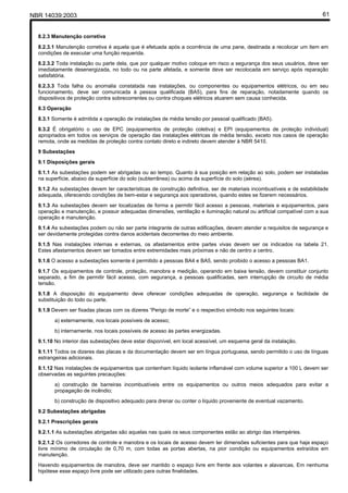 NBR 14039:2003 61
8.2.3 Manutenção corretiva
8.2.3.1 Manutenção corretiva é aquela que é efetuada após a ocorrência de uma pane, destinada a recolocar um item em
condições de executar uma função requerida.
8.2.3.2 Toda instalação ou parte dela, que por qualquer motivo coloque em risco a segurança dos seus usuários, deve ser
imediatamente desenergizada, no todo ou na parte afetada, e somente deve ser recolocada em serviço após reparação
satisfatória.
8.2.3.3 Toda falha ou anomalia constatada nas instalações, ou componentes ou equipamentos elétricos, ou em seu
funcionamento, deve ser comunicada à pessoa qualificada (BA5), para fins de reparação, notadamente quando os
dispositivos de proteção contra sobrecorrentes ou contra choques elétricos atuarem sem causa conhecida.
8.3 Operação
8.3.1 Somente é admitida a operação de instalações de média tensão por pessoal qualificado (BA5).
8.3.2 É obrigatório o uso de EPC (equipamentos de proteção coletiva) e EPI (equipamentos de proteção individual)
apropriados em todos os serviços de operação das instalações elétricas de média tensão, exceto nos casos de operação
remota, onde as medidas de proteção contra contato direto e indireto devem atender à NBR 5410.
9 Subestações
9.1 Disposições gerais
9.1.1 As subestações podem ser abrigadas ou ao tempo. Quanto à sua posição em relação ao solo, podem ser instaladas
na superfície, abaixo da superfície do solo (subterrânea) ou acima da superfície do solo (aérea).
9.1.2 As subestações devem ter características de construção definitiva, ser de materiais incombustíveis e de estabilidade
adequada, oferecendo condições de bem-estar e segurança aos operadores, quando estes se fizerem necessários.
9.1.3 As subestações devem ser localizadas de forma a permitir fácil acesso a pessoas, materiais e equipamentos, para
operação e manutenção, e possuir adequadas dimensões, ventilação e iluminação natural ou artificial compatível com a sua
operação e manutenção.
9.1.4 As subestações podem ou não ser parte integrante de outras edificações, devem atender a requisitos de segurança e
ser devidamente protegidas contra danos acidentais decorrentes do meio ambiente.
9.1.5 Nas instalações internas e externas, os afastamentos entre partes vivas devem ser os indicados na tabela 21.
Estes afastamentos devem ser tomados entre extremidades mais próximas e não de centro a centro.
9.1.6 O acesso a subestações somente é permitido a pessoas BA4 e BA5, sendo proibido o acesso a pessoas BA1.
9.1.7 Os equipamentos de controle, proteção, manobra e medição, operando em baixa tensão, devem constituir conjunto
separado, a fim de permitir fácil acesso, com segurança, a pessoas qualificadas, sem interrupção de circuito de média
tensão.
9.1.8 A disposição do equipamento deve oferecer condições adequadas de operação, segurança e facilidade de
substituição do todo ou parte.
9.1.9 Devem ser fixadas placas com os dizeres “Perigo de morte” e o respectivo símbolo nos seguintes locais:
a) externamente, nos locais possíveis de acesso;
b) internamente, nos locais possíveis de acesso às partes energizadas.
9.1.10 No interior das subestações deve estar disponível, em local acessível, um esquema geral da instalação.
9.1.11 Todos os dizeres das placas e da documentação devem ser em língua portuguesa, sendo permitido o uso de línguas
estrangeiras adicionais.
9.1.12 Nas instalações de equipamentos que contenham líquido isolante inflamável com volume superior a 100 L devem ser
observadas as seguintes precauções:
a) construção de barreiras incombustíveis entre os equipamentos ou outros meios adequados para evitar a
propagação de incêndio;
b) construção de dispositivo adequado para drenar ou conter o líquido proveniente de eventual vazamento.
9.2 Subestações abrigadas
9.2.1 Prescrições gerais
9.2.1.1 As subestações abrigadas são aquelas nas quais os seus componentes estão ao abrigo das intempéries.
9.2.1.2 Os corredores de controle e manobra e os locais de acesso devem ter dimensões suficientes para que haja espaço
livre mínimo de circulação de 0,70 m, com todas as portas abertas, na pior condição ou equipamentos extraídos em
manutenção.
Havendo equipamentos de manobra, deve ser mantido o espaço livre em frente aos volantes e alavancas. Em nenhuma
hipótese esse espaço livre pode ser utilizado para outras finalidades.
Cópia não autorizada
 