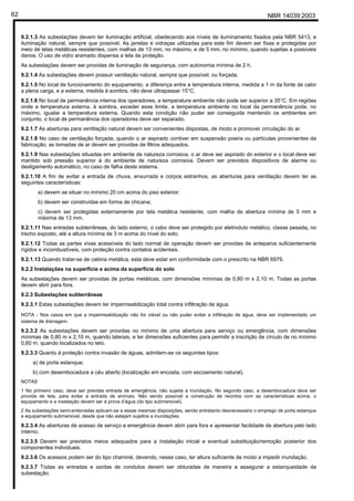 NBR 14039:200362
9.2.1.3 As subestações devem ter iluminação artificial, obedecendo aos níveis de iluminamento fixados pela NBR 5413, e
iluminação natural, sempre que possível. As janelas e vidraças utilizadas para este fim devem ser fixas e protegidas por
meio de telas metálicas resistentes, com malhas de 13 mm, no máximo, e de 5 mm, no mínimo, quando sujeitas a possíveis
danos. O uso de vidro aramado dispensa a tela de proteção.
As subestações devem ser providas de iluminação de segurança, com autonomia mínima de 2 h.
9.2.1.4 As subestações devem possuir ventilação natural, sempre que possível, ou forçada.
9.2.1.5 No local de funcionamento do equipamento, a diferença entre a temperatura interna, medida a 1 m da fonte de calor
a plena carga, e a externa, medida à sombra, não deve ultrapassar 15°C.
9.2.1.6 No local de permanência interna dos operadores, a temperatura ambiente não pode ser superior a 35°C. Em regiões
onde a temperatura externa, à sombra, exceder esse limite, a temperatura ambiente no local da permanência pode, no
máximo, igualar a temperatura externa. Quando esta condição não puder ser conseguida mantendo os ambientes em
conjunto, o local de permanência dos operadores deve ser separado.
9.2.1.7 As aberturas para ventilação natural devem ser convenientes dispostas, de modo a promover circulação do ar.
9.2.1.8 No caso de ventilação forçada, quando o ar aspirado contiver em suspensão poeira ou partículas provenientes da
fabricação, as tomadas de ar devem ser providas de filtros adequados.
9.2.1.9 Nas subestações situadas em ambiente de natureza corrosiva, o ar deve ser aspirado do exterior e o local deve ser
mantido sob pressão superior à do ambiente de natureza corrosiva. Devem ser previstos dispositivos de alarme ou
desligamento automático, no caso de falha deste sistema.
9.2.1.10 A fim de evitar a entrada de chuva, enxurrada e corpos estranhos, as aberturas para ventilação devem ter as
seguintes características:
a) devem se situar no mínimo 20 cm acima do piso exterior;
b) devem ser construídas em forma de chicana;
c) devem ser protegidas externamente por tela metálica resistente, com malha de abertura mínima de 5 mm e
máxima de 13 mm.
9.2.1.11 Nas entradas subterrâneas, do lado externo, o cabo deve ser protegido por eletroduto metálico, classe pesada, no
trecho exposto, até a altura mínima de 3 m acima do nível do solo.
9.2.1.12 Todas as partes vivas acessíveis do lado normal de operação devem ser providas de anteparos suficientemente
rígidos e incombustíveis, com proteção contra contatos acidentais.
9.2.1.13 Quando tratar-se de cabina metálica, esta deve estar em conformidade com o prescrito na NBR 6979.
9.2.2 Instalações na superfície e acima da superfície do solo
As subestações devem ser providas de portas metálicas, com dimensões mínimas de 0,80 m x 2,10 m. Todas as portas
devem abrir para fora.
9.2.3 Subestações subterrâneas
9.2.3.1 Estas subestações devem ter impermeabilização total contra infiltração de água.
NOTA - Nos casos em que a impermeabilização não for viável ou não puder evitar a infiltração de água, deve ser implementado um
sistema de drenagem.
9.2.3.2 As subestações devem ser providas no mínimo de uma abertura para serviço ou emergência, com dimensões
mínimas de 0,80 m x 2,10 m, quando laterais, e ter dimensões suficientes para permitir a inscrição de círculo de no mínimo
0,60 m, quando localizados no teto.
9.2.3.3 Quanto à proteção contra invasão de águas, admitem-se os seguintes tipos:
a) de porta estanque;
b) com desembocadura a céu aberto (localização em encosta, com escoamento natural).
NOTAS
1 No primeiro caso, deve ser prevista entrada de emergência, não sujeita à inundação. No segundo caso, a desembocadura deve ser
provida de tela, para evitar a entrada de animais. Não sendo possível a construção de recintos com as características acima, o
equipamento e a instalação devem ser à prova d’água (do tipo submersível).
2 As subestações semi-enterradas aplicam-se a essas mesmas disposições, sendo entretanto desnecessário o emprego de porta estanque
e equipamento submersível, desde que não estejam sujeitos a inundações.
9.2.3.4 As aberturas de acesso de serviço e emergência devem abrir para fora e apresentar facilidade de abertura pelo lado
interno.
9.2.3.5 Devem ser previstos meios adequados para a instalação inicial e eventual substituição/remoção posterior dos
componentes individuais.
9.2.3.6 Os acessos podem ser do tipo chaminé, devendo, nesse caso, ter altura suficiente de modo a impedir inundação.
9.2.3.7 Todas as entradas e saídas de condutos devem ser obturadas de maneira a assegurar a estanqueidade da
subestação.
Cópia não autorizada
 