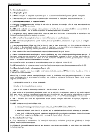 NBR 14039:2003 63
9.3 Subestações ao tempo
9.3.1 Disposições gerais
9.3.1.1 As subestações ao tempo são aquelas nas quais os seus componentes estão sujeitos à ação das intempéries.
9.3.1.2 Nas subestações ao tempo, todo equipamento deve ser resistente às intempéries, em conformidade com 4.3.
9.3.2 Subestações instaladas na superfície do solo
9.3.2.1 Estas instalações devem ser providas, à sua volta, de elementos de proteção, a fim de evitar a aproximação de
pessoas BA1, BA2, BA3 e de animais.
9.3.2.2 Quando usada tela como proteção externa, esta deve ter malhas de abertura máxima de 50 mm e ser constituída de
aço zincado de diâmetro 3 mm, no mínimo, ou material de resistência mecânica equivalente.
9.3.2.3 Devem ser fixadas placas com os dizeres “Perigo de morte” e um símbolo em local bem visível do lado externo; em
todas as faces da proteção externa e junto ao acesso.
9.3.2.4 A parte inferior da proteção deve ficar no máximo 10 cm acima da superfície do solo.
9.3.2.5 O sistema de proteção externo, quando metálico, deve ser ligado à terra, satisfazendo, no que couber, as condições
prescritas em 5.1.
9.3.2.6 O acesso a pessoal BA4 e BA5 deve ser feito por meio de porta, abrindo para fora, com dimensões mínimas de
0,80 m x 2,10 m. Quando utilizada também para acesso de materiais, a porta deve ter dimensões adequadas. A porta deve
ser provida de fecho de segurança externo, permitindo livre abertura do lado interno.
9.3.2.7 A instalação deve ser dotada de sistema adequado de escoamento de águas pluviais.
9.3.2.8 As subestações devem ter iluminação artificial, obedecendo aos níveis de iluminamento fixados pela NBR 5413 e
iluminação natural, sempre que possível. As janelas e vidraças utilizadas para este fim devem ser fixas e protegidas por
meio de telas metálicas resistentes, com malhas de 13 mm, no máximo, e de 5 mm, no mínimo, quando sujeitas a possíveis
danos. O uso de vidro aramado dispensa a tela de proteção.
As subestações devem ser providas de iluminação de segurança, com autonomia mínima de 2 h.
9.3.2.9 Nas instalações de equipamentos que contenham líquido isolante devem ser observadas as prescrições de 5.8.
9.3.3 Subestações instaladas acima da superfície do solo
9.3.3.1 Todas as partes vivas não protegidas em áreas de circulação de pessoal BA1 devem estar situadas no mínimo a
5 m acima da superfície do solo.
Quando não for possível observar a altura mínima de 5 m para as partes vivas, pode ser tolerado o limite de 3,5 m, desde
que o local seja provido de um anteparo horizontal em tela metálica ou equivalente, devidamente ligado à terra, com as
seguintes características:
a) afastamento mínimo de 40 cm das partes vivas;
b) malha de 50 mm de abertura, no máximo;
c) fios de aço zincado ou material equivalente, de 3 mm de diâmetro, no mínimo.
9.3.3.2 A disposição do equipamento deve prever espaço livre de segurança, que permita o acesso de uma pessoa BA4 ou
BA5 para fins de manobras, inspeção ou manutenção, com dimensões tais que seja possível a inscrição de um cilindro
reto, de eixo vertical, com diâmetro mínimo de 0,60 m e altura suficiente para permitir o acesso às partes mais elevadas.
9.3.3.3 As estruturas de suporte dos equipamentos devem oferecer condições adequadas de operação, segurança e
manutenção.
9.3.3.4 O equipamento pode ser instalado sobre:
a) postes ou torres de aço, concreto ou madeira adequada, conforme NBR 5433 ou NBR 5434;
b) plataformas elevadas sobre estrutura de concreto, aço ou madeira adequada, conforme NBR 5433 ou NBR 5434;
c) áreas sobre a cobertura de edifícios, inacessíveis a pessoas BA1 ou providas do necessário sistema de proteção
externa. Neste equipamento não é permitido o emprego de líquido isolante inflamável.
9.4 Subestação de transformação
9.4.1 As subestações de transformação são instalações destinadas a transformar qualquer das grandezas da energia
elétrica, dentro do âmbito desta Norma.
9.4.2 Deve ser dispensada especial atenção aos aparelhos com carcaça sob tensão, os quais devem ter sinalização
indicadora de perigo.
Cópia não autorizada
 