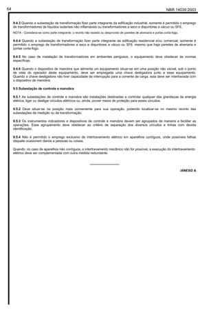 NBR 14039:200364
9.4.3 Quando a subestação de transformação fizer parte integrante da edificação industrial, somente é permitido o emprego
de transformadores de líquidos isolantes não inflamáveis ou transformadores a seco e disjuntores a vácuo ou SF6.
NOTA - Considera-se como parte integrante, o recinto não isolado ou desprovido de paredes de alvenaria e portas corta-fogo.
9.4.4 Quando a subestação de transformação fizer parte integrante da edificação residencial e/ou comercial, somente é
permitido o emprego de transformadores a seco e disjuntores a vácuo ou SF6, mesmo que haja paredes de alvenaria e
portas corta-fogo.
9.4.5 No caso de instalação de transformadores em ambientes perigosos, o equipamento deve obedecer às normas
específicas.
9.4.6 Quando o dispositivo de manobra que alimenta um equipamento situar-se em uma posição não visível, sob o ponto
de vista do operador deste equipamento, deve ser empregada uma chave desligadora junto a esse equipamento.
Quando a chave desligadora não tiver capacidade de interrupção para a corrente de carga, esta deve ser intertravada com
o dispositivo de manobra.
9.5 Subestação de controle e manobra
9.5.1 As subestações de controle e manobra são instalações destinadas a controlar qualquer das grandezas da energia
elétrica, ligar ou desligar circuitos elétricos ou, ainda, prover meios de proteção para esses circuitos.
9.5.2 Deve situar-se na posição mais conveniente para sua operação, podendo localizar-se no mesmo recinto das
subestações de medição ou de transformação.
9.5.3 Os instrumentos indicadores e dispositivos de controle e manobra devem ser agrupados de maneira a facilitar as
operações. Esse agrupamento deve obedecer ao critério de separação dos diversos circuitos e linhas com devida
identificação.
9.5.4 Não é permitido o emprego exclusivo de intertravamento elétrico em aparelhos contíguos, onde possíveis falhas
daquele ocasionem danos a pessoas ou coisas.
Quando, no caso de aparelhos não contíguos, o intertravamento mecânico não for possível, a execução do intertravamento
elétrico deve ser complementada com outra medida redundante.
________________
/ANEXO A
Cópia não autorizada
 