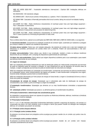NBR 14039:2003 3
NBR IEC 60050 (826):1997 - Vocabulário eletrotécnico internacional - Capítulo 826: Instalações elétricas em
edificações
IEC 60038:2002 - IEC standards voltages
IEC 60909-0:2001 - Short-circuit currents in three-phase a.c. systems - Part 0: Calculation of currents
IEC 60949:1988 - Calculation of thermally permissible short-circuit currents, taking into account non-diabatic heating
effects
IEC-CISPR 18-1:1982 - Radio interference characteristics of overhead power lines and high-voltage equipment -
Part 1: Description of phenomena
IEC-CISPR 18-2:1996 - Radio interference characteristics of overhead power lines and high-voltage equipment -
Part 2: Methods of measurement and procedure for determining limits
IEC-CISPR 18-3:1996 - Radio interference characteristics of overhead power lines and high-voltage equipment -
Part 3: Code of practice for minimizing the generation of radio noise
3 Definições
Para os efeitos desta Norma, aplicam-se as definições das NBR 5460, NBR 5463 e NBR IEC 60050 (826), e as seguintes:
3.1 barramento blindado: Componente da instalação constituído de condutor rígido, sustentado por isoladores e protegido
por invólucro metálico ou material com resistência equivalente.
3.2 cabos aéreos isolados: Cabos que, com isolação adequada, não estando em contato com o solo nem instalados em
eletrodutos ou canaletas, permanecem em contato direto com o ambiente. Podem ser auto-sustentados e não auto-
sustentados.
3.3 cabos auto-sustentados: Cabos aéreos que, devido à sua construção, resistem a todos os esforços mecânicos
decorrentes de sua instalação, sem o emprego de dispositivos suplementares de sustentação.
3.4 cabos não auto-sustentados: Cabos aéreos que exigem dispositivos auxiliares para a sua sustentação e para resistir
aos esforços decorrentes de sua instalação.
3.5 origem da instalação
3.5.1 nas instalações alimentadas diretamente por rede de distribuição pública em média tensão corresponde aos terminais
de saída do dispositivo geral de comando e proteção; no caso excepcional em que tal dispositivo se encontre antes da
medição, a origem corresponde aos terminais de saída do transformador de instrumento de medição.
3.5.2 nas instalações alimentadas por subestação de transformação, corresponde aos terminais de saída do transformador;
se a subestação possuir vários transformadores não ligados em paralelo, a cada transformador corresponde uma origem,
havendo tantas instalações quantos forem os transformadores.
3.5.3 nas instalações alimentadas por fonte própria de energia em baixa tensão, a origem é considerada de forma a incluir a
fonte como parte da instalação.
3.6 subestação de entrada de energia: Subestação que é alimentada pela rede de distribuição de energia do
concessionário e que contém o ponto de entrega e a origem da instalação.
3.7 subestação transformadora: Subestação que alimenta um ou mais transformadores conectados a equipamentos
diversos.
3.8 subestação unitária: Subestação que possui e, ou alimenta apenas um transformador de potência.
4 Princípios fundamentais e determinação das características gerais
As instalações e equipamentos devem ser capazes de suportar as influências ambientais, elétricas, mecânicas e climáticas
previstas para o local de instalação.
4.1 Prescrições fundamentais
Em 4.1.1 a 4.1.11 são indicadas prescrições fundamentais destinadas a garantir a segurança de pessoas, e de animais e a
conservação dos bens e do meio ambiente contra os perigos e danos que possam resultar da utilização das instalações
elétricas, em condições que possam ser previstas.
4.1.1 Proteção contra choques elétricos
4.1.1.1 Proteção contra contatos diretos
As pessoas e os animais devem ser protegidos contra os perigos que possam resultar de um contato com partes vivas da
instalação.
4.1.1.2 Proteção contra contatos indiretos
As pessoas e os animais devem ser protegidos contra os perigos que possam resultar de um contato com massas
colocadas acidentalmente sob tensão.
Cópia não autorizada
 