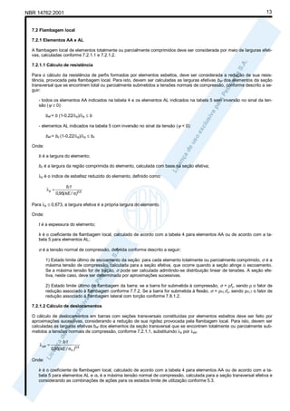 NBR 14762:2001

13

7.2 Flambagem local
7.2.1 Elementos AA e AL
A flambagem local de elementos totalmente ou parcialmente comprimidos deve ser considerada por meio de larguras efetivas, calculadas conforme 7.2.1.1 e 7.2.1.2.
7.2.1.1 Cálculo de resistência
Para o cálculo da resistência de perfis formados por elementos esbeltos, deve ser considerada a redução de sua resistência, provocada pela flambagem local. Para isto, devem ser calculadas as larguras efetivas bef dos elementos da seção
transversal que se encontrem total ou parcialmente submetidos a tensões normais de compressão, conforme descrito a seguir:
- todos os elementos AA indicados na tabela 4 e os elementos AL indicados na tabela 5 sem inversão no sinal da tensão (ψ ≥ 0):
bef = b (1-0,22/λp)/λp ≤ b
- elementos AL indicados na tabela 5 com inversão no sinal da tensão (ψ < 0):
bef = bc (1-0,22/λp)/λp ≤ bc
Onde:
b é a largura do elemento;
bc é a largura da região comprimida do elemento, calculada com base na seção efetiva;
λp é o índice de esbeltez reduzido do elemento, definido como:
λp =

bt
0,95( kE / σ)0,5

Para λp ≤ 0,673, a largura efetiva é a própria largura do elemento.
Onde:
t é a espessura do elemento;
k é o coeficiente de flambagem local, calculado de acordo com a tabela 4 para elementos AA ou de acordo com a tabela 5 para elementos AL;

σ é a tensão normal de compressão, definida conforme descrito a seguir:
1) Estado limite último de escoamento da seção: para cada elemento totalmente ou parcialmente comprimido, σ é a
máxima tensão de compressão, calculada para a seção efetiva, que ocorre quando a seção atinge o escoamento.
Se a máxima tensão for de tração, σ pode ser calculada admitindo-se distribuição linear de tensões. A seção efetiva, neste caso, deve ser determinada por aproximações sucessivas.
2) Estado limite último de flambagem da barra: se a barra for submetida à compressão, σ = ρfy, sendo ρ o fator de
redução associado à flambagem conforme 7.7.2. Se a barra for submetida à flexão, σ = ρFLTfy, sendo ρFLT o fator de
redução associado à flambagem lateral com torção conforme 7.8.1.2.
7.2.1.2 Cálculo de deslocamentos
O cálculo de deslocamentos em barras com seções transversais constituídas por elementos esbeltos deve ser feito por
aproximações sucessivas, considerando a redução de sua rigidez provocada pela flambagem local. Para isto, devem ser
calculadas as larguras efetivas bef dos elementos da seção transversal que se encontrem totalmente ou parcialmente submetidos a tensões normais de compressão, conforme 7.2.1.1, substituindo λp por λpd.
λ pd =

bt
0,95( kE / σn )0,5

Onde:
k é o coeficiente de flambagem local, calculado de acordo com a tabela 4 para elementos AA ou de acordo com a tabela 5 para elementos AL e σn é a máxima tensão normal de compressão, calculada para a seção transversal efetiva e
considerando as combinações de ações para os estados limite de utilização conforme 5.3.

 