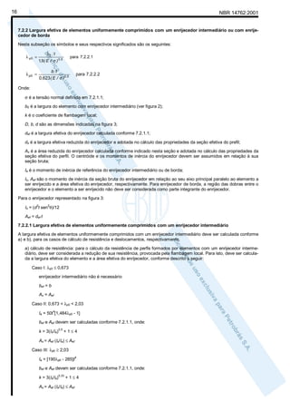16

NBR 14762:2001

7.2.2 Largura efetiva de elementos uniformemente comprimidos com um enrijecedor intermediário ou com enrijecedor de borda
Nesta subseção os símbolos e seus respectivos significados são os seguintes:
λ p0 =

λ p0 =

b0 t

para 7.2.2.1

1,9( E / σ ) 0 ,5

b t
0,623 ( E / σ )0 ,5

para 7.2.2.2

Onde:
σ é a tensão normal definida em 7.2.1.1;
b0 é a largura do elemento com enrijecedor intermediário (ver figura 2);
k é o coeficiente de flambagem local;
D, b, d são as dimensões indicadas na figura 3;
def é a largura efetiva do enrijecedor calculada conforme 7.2.1.1;
ds é a largura efetiva reduzida do enrijecedor e adotada no cálculo das propriedades da seção efetiva do prefil;
As é a área reduzida do enrijecedor calculada conforme indicado nesta seção e adotada no cálculo das propriedades da
seção efetiva do perfil. O centróide e os momentos de inércia do enrijecedor devem ser assumidos em relação à sua
seção bruta;
Ia é o momento de inércia de referência do enrijecedor intermediário ou de borda;
Is, Aef são o momento de inércia da seção bruta do enrijecedor em relação ao seu eixo principal paralelo ao elemento a
ser enrijecido e a área efetiva do enrijecedor, respectivamente. Para enrijecedor de borda, a região das dobras entre o
enrijecedor e o elemento a ser enrijecido não deve ser considerada como parte integrante do enrijecedor.
Para o enrijecedor representado na figura 3:
Is = (d t sen θ)/12
3

2

Aef = def t
7.2.2.1 Largura efetiva de elementos uniformemente comprimidos com um enrijecedor intermediário
A largura efetiva de elementos uniformemente comprimidos com um enrijecedor intermediário deve ser calculada conforme
a) e b), para os casos de cálculo de resistência e deslocamentos, respectivamente.
a) cálculo de resistência: para o cálculo da resistência de perfis formados por elementos com um enrijecedor intermediário, deve ser considerada a redução de sua resistência, provocada pela flambagem local. Para isto, deve ser calculada a largura efetiva do elemento e a área efetiva do enrijecedor, conforme descrito a seguir:
Caso I: λp0 ≤ 0,673
enrijecedor intermediário não é necessário
bef = b
As = Aef
Caso II: 0,673 < λp0 < 2,03
4

Ia = 50t [1,484λp0 - 1]
bef e Aef devem ser calculadas conforme 7.2.1.1, onde:
k = 3(Is/Ia)

0,5

+1≤4

As = Aef (Is/Ia) ≤ Aef
Caso III: λp0 ≥ 2,03
Ia = [190λp0 - 285]t

4

bef e Aef devem ser calculadas conforme 7.2.1.1, onde:
k = 3(Is/Ia)

0,33

+1≤4

As = Aef (Is/Ia) ≤ Aef

 