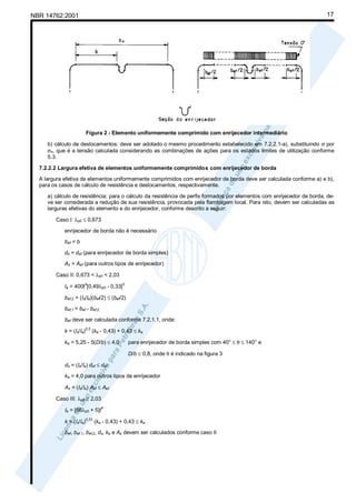 17

NBR 14762:2001

Figura 2 - Elemento uniformemente comprimido com enrijecedor intermediário
b) cálculo de deslocamentos: deve ser adotado o mesmo procedimento estabelecido em 7.2.2.1-a), substituindo σ por
σn, que é a tensão calculada considerando as combinações de ações para os estados limites de utilização conforme
5.3.
7.2.2.2 Largura efetiva de elementos uniformemente comprimidos com enrijecedor de borda
A largura efetiva de elementos uniformemente comprimidos com enrijecedor de borda deve ser calculada conforme a) e b),
para os casos de cálculo de resistência e deslocamentos, respectivamente.
a) cálculo de resistência: para o cálculo da resistência de perfis formados por elementos com enrijecedor de borda, deve ser considerada a redução de sua resistência, provocada pela flambagem local. Para isto, devem ser calculadas as
larguras efetivas do elemento e do enrijecedor, conforme descrito a seguir:
Caso I: λp0 ≤ 0,673
enrijecedor de borda não é necessário
bef = b
ds = def (para enrijecedor de borda simples)
As = Aef (para outros tipos de enrijecedor)
Caso II: 0,673 < λp0 < 2,03
4

Ia = 400t [0,49λp0 - 0,33]

3

bef,2 = (Is/Ia)(bef/2) ≤ (bef/2)
bef,1 = bef - bef,2
bef deve ser calculada conforme 7.2.1.1, onde:
k = (Is/Ia)

0,5

(ka - 0,43) + 0,43 ≤ ka

ka = 5,25 - 5(D/b) ≤ 4,0

para enrijecedor de borda simples com 40° ≤ θ ≤ 140° e
D/b ≤ 0,8, onde θ é indicado na figura 3

ds = (Is/Ia) def ≤ def
ka = 4,0 para outros tipos de enrijecedor
As = (Is/Ia) Aef ≤ Aef
Caso III: λp0 ≥ 2,03
Ia = [56λp0 + 5]t
k = (Is/Ia)

0,33

4

(ka - 0,43) + 0,43 ≤ ka

bef, bef,1, bef,2, ds, ka e As devem ser calculados conforme caso II

 