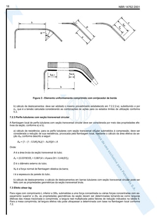 18

NBR 14762:2001

Figura 3 - Elemento uniformemente comprimido com enrijecedor de borda
b) cálculo de deslocamentos: deve ser adotado o mesmo procedimento estabelecido em 7.2.2.2-a), substituindo σ por
σn, que é a tensão calculada considerando as combinações de ações para os estados limites de utilização conforme
5.3.
7.2.3 Perfis tubulares com seção transversal circular
A flambagem local de perfis tubulares com seção transversal circular deve ser considerada por meio das propriedades efetivas da seção, conforme a) e b).
a) cálculo de resistência: para os perfis tubulares com seção transversal circular submetidos à compressão, deve ser
considerada a redução de sua resistência, provocada pela flambagem local, mediante o cálculo da área efetiva da seção Aef, conforme descrito a seguir:
Aef = [1 - (1 - 0,5Afy/Ne)(1 - A0/A)]A ≤ A
Onde:
A é a área bruta da seção transversal do tubo;
Ao = (0,037tE/Dfy + 0,667)A ≤ A para D/t ≤ 0,44(E/fy);
D é o diâmetro externo do tubo;
Ne é a força normal de flambagem elástica da barra;
t é a espessura da parede do tubo.
b) cálculo de deslocamentos: o cálculo de deslocamentos em barras tubulares com seção transversal circular pode ser
feito com as propriedades geométricas da seção transversal bruta.
7.3 Efeito shear lag
Para vigas com comprimento L inferior a 30bf, submetidas a uma força concentrada ou várias forças concentradas com espaçamento superior a 2bf, as propriedades geométricas da seção devem ser determinadas tomando-se como larguras
efetivas das mesas tracionada e comprimida, a largura real multiplicada pelos fatores de redução indicados na tabela 6.
Para a mesa comprimida, tal largura efetiva não pode ultrapassar a determinada com base na flambagem local conforme
7.2.

 