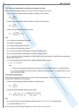 26

NBR 14762:2001
7.7.2.1 Perfis com dupla simetria ou simétricos em relação a um ponto
A força normal de flambagem elástica Ne é o menor valor entre os obtidos em a), b) e c):
a) força normal de flambagem elástica por flexão em relação ao eixo principal x:
π 2 EI x

N ex =

( K x Lx )2

b) força normal de flambagem elástica por flexão em relação ao eixo principal y:
π 2 EI y

N ey =

( K y Ly )2

c) força normal de flambagem elástica por torção:
2

1  π EC w
+ GI t 

2
2
r0  ( K t L t )




N et =
Onde:

Cw é a constante de empenamento da seção;
E é o módulo de elasticidade;
G é o módulo de elasticidade transversal;
It é o momento de inércia à torção uniforme;
KxLx é o comprimento efetivo de flambagem por flexão em relação ao eixo x;
KyLy é o comprimento efetivo de flambagem por flexão em relação ao eixo y;
KtLt é o comprimento efetivo de flambagem por torção. Quando não houver garantia de impedimento ao empenamento,
deve-se tomar Kt igual a 1,0.
r0 é o raio de giração polar da seção bruta em relação ao centro de torção, dado por:
2

2

2

2 0,5

r0 = [rx + ry + x0 + y0 ]
Onde:

rx; ry são os raios de giração da seção bruta em relação aos eixos principais de inércia x e y, respectivamente;
x0; y0 são as coordenadas do centro de torção na direção dos eixos principais x e y, respectivamente, em relação ao centróide da seção.
7.7.2.2 Perfis monossimétricos
A força normal de flambagem elástica Ne de um perfil com seção monossimétrica, cujo eixo x é o eixo de simetria, é o menor valor entre os obtidos por a) e b) seguintes:
a) força normal de flambagem elástica por flexão em relação ao eixo y:
N ey =

π 2 EI y
( K y Ly )2

b) bforça normal de flambagem elástica por flexo-torção:
N ext =

2

1 − 1 − 4N ex N et [ 1 − ( x 0 / r 0 ) ]
2
2[ 1 − ( x 0 / r0 ) ] 
( N ex + N et )


N ex + N et

2






Onde:
Nex; Net são as forças normais de flambagem elástica conforme 7.7.2.1-a) e 7.7.2.1-c),respectivamente;
r0; x0 conforme definidos em 7.7.2.1.
Caso o eixo y seja o eixo de simetria, substituir y por x em a); x por y e x0 por y0 em b)

 
