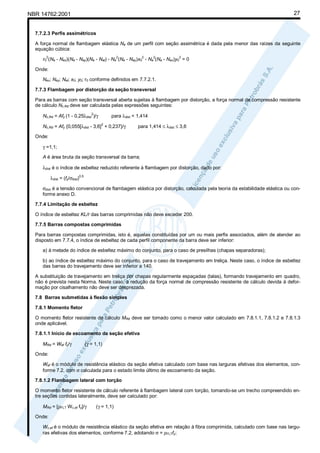 27

NBR 14762:2001

7.7.2.3 Perfis assimétricos
A força normal de flambagem elástica Ne de um perfil com seção assimétrica é dada pela menor das raízes da seguinte
equação cúbica:
2

2

2

2

2

r0 (Ne - Nex)(Ne - Ney)(Ne - Net) - Ne (Ne - Ney)x0 - Ne (Ne - Nex)y0 = 0
Onde:
Nex; Ney; Net; x0; y0; r0 conforme definidos em 7.7.2.1.
7.7.3 Flambagem por distorção da seção transversal
Para as barras com seção transversal aberta sujeitas à flambagem por distorção, a força normal de compressão resistente
de cálculo Nc,Rd deve ser calculada pelas expressões seguintes:
para λdist < 1,414

2

Nc,Rd = Afy (1 - 0,25λdist )/γ
2

Nc,Rd = Afy {0,055[λdist - 3,6] + 0,237}/γ

para 1,414 ≤ λdist ≤ 3,6

Onde:
γ =1,1;
A é área bruta da seção transversal da barra;
λdist é o índice de esbeltez reduzido referente à flambagem por distorção, dado por:
λdist = (fy/σdist)0,5
σdist é a tensão convencional de flambagem elástica por distorção, calculada pela teoria da estabilidade elástica ou conforme anexo D.
7.7.4 Limitação de esbeltez
O índice de esbeltez KL/r das barras comprimidas não deve exceder 200.
7.7.5 Barras compostas comprimidas
Para barras compostas comprimidas, isto é, aquelas constituídas por um ou mais perfis associados, além de atender ao
disposto em 7.7.4, o índice de esbeltez de cada perfil componente da barra deve ser inferior:
a) à metade do índice de esbeltez máximo do conjunto, para o caso de presilhas (chapas separadoras);
b) ao índice de esbeltez máximo do conjunto, para o caso de travejamento em treliça. Neste caso, o índice de esbeltez
das barras do travejamento deve ser inferior a 140.
A substituição de travejamento em treliça por chapas regularmente espaçadas (talas), formando travejamento em quadro,
não é prevista nesta Norma. Neste caso, a redução da força normal de compressão resistente de cálculo devida à deformação por cisalhamento não deve ser desprezada.
7.8 Barras submetidas à flexão simples
7.8.1 Momento fletor
O momento fletor resistente de cálculo MRd deve ser tomado como o menor valor calculado em 7.8.1.1, 7.8.1.2 e 7.8.1.3
onde aplicável.
7.8.1.1 Início de escoamento da seção efetiva
MRd = Wef fy/γ

(γ = 1,1)

Onde:
Wef é o módulo de resistência elástico da seção efetiva calculado com base nas larguras efetivas dos elementos, conforme 7.2, com σ calculada para o estado limite último de escoamento da seção.
7.8.1.2 Flambagem lateral com torção
O momento fletor resistente de cálculo referente à flambagem lateral com torção, tomando-se um trecho compreendido entre seções contidas lateralmente, deve ser calculado por:
MRd = [ρFLT Wc,ef fy]/γ

(γ = 1,1)

Onde:
Wc,ef é o módulo de resistência elástico da seção efetiva em relação à fibra comprimida, calculado com base nas larguras efetivas dos elementos, conforme 7.2, adotando σ = ρFLTfy;

 