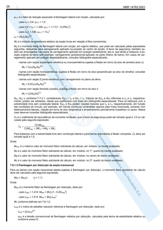 28

NBR 14762:2001
ρFLT é o fator de redução associado à flambagem lateral com torção, calculado por:
- para λ0 ≤ 0,6: ρFLT = 1,0
- para 0,6 < λ0 < 1,336: ρFLT = 1,11(1 - 0,278λ0 )
2

- para λ0 ≥ 1,336: ρFLT = 1/λ0

2

λ0 = (Wcfy/Me)0,5
Wc é o módulo de resistência elástico da seção bruta em relação à fibra comprimida;
Me é o momento fletor de flambagem lateral com torção, em regime elástico, que pode ser calculado pelas expressões
seguintes, deduzidas para carregamento aplicado na posição do centro de torção. A favor da segurança, também podem ser empregadas nos casos de carregamento aplicado em posição estabilizante, isto é, que tende a restaurar a posição original da barra (por exemplo, carregamento gravitacional aplicado na parte inferior da barra). Em casos de carregamento aplicado em posição desestabilizante, consultar bibliografia especializada.
- barras com seção duplamente simétrica ou monossimétrica sujeitas à flexão em torno do eixo de simetria (eixo x):
Me = Cbr0(NeyNet)

0,5

- barras com seção monossimétrica, sujeitas à flexão em torno do eixo perpendicular ao eixo de simetria, consultar
bibliografia especializada.
- barras com seção Z ponto-simétrica, com carregamento no plano da alma:
Me = 0,5Cbr0(NeyNet)

0,5

- barras com seção fechada (caixão), sujeitas à flexão em torno do eixo x:
Me = Cb(NeyGIt)

0,5

Ney; Net; r0 conforme 7.7.2.1, considerando KyLy = Ly e KtLt = Lt. Valores de KyLy e KtLt inferiores a Ly e Lt, respectivamente, podem ser adotados, desde que justificados com base em bibliografia especializada. Para os balanços com a
extremidade livre sem contenção lateral, KyLy e KtLt podem resultar maiores que Ly e Lt, respectivamente, em função
das condições de vínculo, por exemplo, em barras contínuas conectadas apenas pela mesa tracionada, portanto com
deslocamentos laterais, rotação em torno do eixo longitudinal e empenamento parcialmente impedidos no apoio. Nesse
caso deve-se consultar bibliografia especializada.
Cb é o coeficiente de equivalência de momento na flexão, que a favor da segurança pode ser tomado igual a 1,0 ou calculado pela seguinte expressão:
Cb =

12 ,5M máx.
2,5M máx. + 3M A + 4M B + 3MC

Para balanços com a extremidade livre sem contenção lateral e para barras submetidas à flexão composta, Cb deve ser
tomado igual a 1,0.
Onde:
Mmáx. é o máximo valor do momento fletor solicitante de cálculo, em módulo, no trecho analisado;
MA é o valor do momento fletor solicitante de cálculo, em módulo, no 1º. quarto do trecho analisado;
MB é o valor do momento fletor solicitante de cálculo, em módulo, no centro do trecho analisado;
MC é o valor do momento fletor solicitante de cálculo, em módulo, no 3º. quarto do trecho analisado.
7.8.1.3 Flambagem por distorção da seção transversal
Para as barras com seção transversal aberta sujeitas à flambagem por distorção, o momento fletor resistente de cálculo
deve ser calculado pela seguinte expressão:
MRd = Mdist/γ

(γ = 1,1)

Onde:
Mdist é o momento fletor de flambagem por distorção, dado por:
- para λdist < 1,414: Mdist = Wcfy (1 - 0,25λdist )
2

- para λdist ≥ 1,414: Mdist = Wcfy/λdist

2

Wc conforme definido em 7.8.1.2;
λdist é o índice de esbeltez reduzido referente à flambagem por distorção, dado por:
λdist = (fy/σdist)0,5
σdist é a tensão convencional de flambagem elástica por distorção, calculada pela teoria da estabilidade elástica ou
conforme anexo D.

 