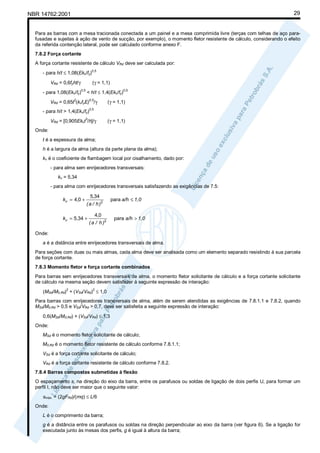 29

NBR 14762:2001

Para as barras com a mesa tracionada conectada a um painel e a mesa comprimida livre (terças com telhas de aço parafusadas e sujeitas à ação de vento de sucção, por exemplo), o momento fletor resistente de cálculo, considerando o efeito
da referida contenção lateral, pode ser calculado conforme anexo F.
7.8.2 Força cortante
A força cortante resistente de cálculo VRd deve ser calculada por:
- para h/t ≤ 1,08(Ekv/fy)
VRd = 0,6fyht/γ
- para 1,08(Ekv/fy)

0,5

(γ = 1,1)
0,5

< h/t ≤ 1,4(Ekv/fy)

2

0,5

VRd = 0,65t (kvfyE) /γ
- para h/t > 1,4(Ekv/fy)

0,5

(γ = 1,1)

0,5

3

VRd = [0,905Ekvt /h]/γ

(γ = 1,1)

Onde:
t é a espessura da alma;
h é a largura da alma (altura da parte plana da alma);
kv é o coeficiente de flambagem local por cisalhamento, dado por:
- para alma sem enrijecedores transversais:
kv = 5,34
- para alma com enrijecedores transversais satisfazendo as exigências de 7.5:

kv = 4,0 +

5,34
( a / h )2

kv = 5 ,34 +

4,0
( a / h )2

para a/h ≤ 1,0
para a/h > 1,0

Onde:
a é a distância entre enrijecedores transversais de alma.
Para seções com duas ou mais almas, cada alma deve ser analisada como um elemento separado resistindo à sua parcela
de força cortante.
7.8.3 Momento fletor e força cortante combinados
Para barras sem enrijecedores transversais de alma, o momento fletor solicitante de cálculo e a força cortante solicitante
de cálculo na mesma seção devem satisfazer à seguinte expressão de interação:
(MSd/M0,Rd) + (VSd/VRd) ≤ 1,0
2

2

Para barras com enrijecedores transversais de alma, além de serem atendidas as exigências de 7.8.1.1 e 7.8.2, quando
MSd/M0,Rd > 0,5 e VSd/VRd > 0,7, deve ser satisfeita a seguinte expressão de interação:
0,6(MSd/M0,Rd) + (VSd/VRd) ≤ 1,3
Onde:
MSd é o momento fletor solicitante de cálculo;
M0,Rd é o momento fletor resistente de cálculo conforme 7.8.1.1;
VSd é a força cortante solicitante de cálculo;
VRd é a força cortante resistente de cálculo conforme 7.8.2.
7.8.4 Barras compostas submetidas à flexão
O espaçamento s, na direção do eixo da barra, entre os parafusos ou soldas de ligação de dois perfis U, para formar um
perfil I, não deve ser maior que o seguinte valor:
smáx. = (2gFRd)/(mq) ≤ L/6
Onde:
L é o comprimento da barra;
g é a distância entre os parafusos ou soldas na direção perpendicular ao eixo da barra (ver figura 6). Se a ligação for
executada junto às mesas dos perfis, g é igual à altura da barra;

 