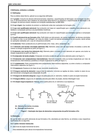 3

NBR 14762:2001

3 Definições, símbolos e unidades
3.1 Definições
Para os efeitos desta Norma, aplicam-se as seguintes definições:
3.1.1 projeto: Conjunto de cálculos (dimensionamento), desenhos, especificações de fabricação e de montagem da estrutura. O dimensionamento deve obedecer às prescrições desta Norma e os desenhos e especificações de fabricação e de
montagem da estrutura devem obedecer às condições estabelecidas na NBR 8800.
3.1.2 aço virgem: Aço recebido do produtor ou distribuidor antes das operações de formação a frio.
3.1.3 aço com qualificação estrutural: Aço produzido com base em especificação que o classifica como estrutural e estabelece a composição química e as propriedades mecânicas.
3.1.4 aço sem qualificação estrutural: Aço produzido com base em especificação que estabelece apenas a composição
química.
3.1.5 perfil estrutural de aço formado a frio: Perfil obtido por dobramento, em prensa dobradeira, de lâminas recortadas
de chapas ou tiras, ou por perfilagem, em mesa de roletes, a partir de bobinas laminadas a frio ou a quente, sendo ambas
as operações realizadas com o aço em temperatura ambiente.
3.1.6 elemento: Parte constituinte de um perfil formado a frio: mesa, alma, enrijecedor, etc.
3.1.7 elemento com bordas vinculadas [elemento AA]: Elemento plano com as duas bordas vinculadas a outros elementos na direção longitudinal do perfil (ver figura 1).
3.1.8 elemento com borda livre [elemento AL]: Elemento plano vinculado a outro elemento em apenas uma borda na
direção longitudinal do perfil (ver figura 1).
3.1.9 enrijecedor de borda simples: Enrijecedor de borda constituído por um único elemento plano (ver figura 1).
3.1.10 elemento com enrijecedor(es) intermediário(s): Elemento enrijecido entre as bordas longitudinais por meio de
enrijecedor(es) intermediário(s) paralelo(s) à direção longitudinal do perfil (ver figura 1).
3.1.11 subelemento: Parte compreendida entre enrijecedores interm ediários adjacentes, ou entre a borda e o enrijecedor
intermediário adjacente (ver figura 1).
3.1.12 espessura: Espessura da chapa de aço, excluindo revestimentos.
3.1.13 largura nominal do elemento: Largura total do elemento, incluindo as regiões de dobra, medida no plano da seção transversal e empregada para designação do perfil.
3.1.14 largura do elemento [largura]: Largura da parte plana de um elemento, medida no plano da seção transversal.
3.1.15 largura efetiva: Largura de um elemento reduzida para efeito de projeto, devida à flambagem local.
3.1.16 relação largura-espessura: Relação entre a parte plana de um elemento e sua espessura.

AA - Elemento com bordas vinculadas
AL - Elemento com borda livre

Figura 1 - Ilustração dos tipos de elementos componentes de perfis formados a frio
3.2 Símbolos
No que se refere aos perfis estruturais de aço formados a frio, abordados por esta Norma, os símbolos e seus respectivos
significados são os seguintes:
3.2.1 Letras romanas maiúsculas
A - área bruta da seção transversal da barra
- área estabelecida para cálculo de enrijecedores transversais

 