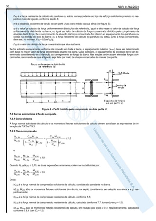 30

NBR 14762:2001

FRd é a força resistente de cálculo do parafuso ou solda, correspondente ao tipo de esforço solicitante previsto no respectivo meio de ligação, conforme seção 8;
m é a distância do centro de torção de um perfil U ao plano médio da sua alma (ver figura 6);
q é o valor de cálculo da força uniformemente distribuída de referência, igual a três vezes o valor de cálculo da força
uniformemente distribuída na barra; ou igual ao valor de cálculo da força concentrada dividido pelo comprimento de
atuação desta força. Se o comprimento de atuação da força concentrada for inferior ao espaçamento dos parafusos ou
soldas na direção do eixo da barra (s), a força resistente de cálculo do parafuso ou solda, junto à força concentrada,
deve ser, no mínimo, FRd = 0,5mFSd/g;
FSd é o valor de cálculo da força concentrada que atua na barra.
Se for adotado espaçamento uniforme da conexão em toda a barra, o espaçamento máximo (smáx.) deve ser determinado
com base no maior valor da força concentrada atuante na barra. Caso contrário, o espaçamento da conexão deve ser determinado considerando-se a variação do carregamento ao longo da barra. Nas seções onde atuam elevadas forças concentradas, recomenda-se que a ligação seja feita por meio de chapas conectadas às mesas dos perfis.

Figura 6 - Perfil I obtido pela composição de dois perfis U
7.9 Barras submetidas à flexão composta
7.9.1 Generalidades
A força normal solicitante de cálculo e os momentos fletores solicitantes de cálculo devem satisfazer as expressões de interação de 7.9.2 e 7.9.3.
7.9.2 Flexo-compressão
N c ,Sd
N c ,Rd

+

C mx M x ,Sd
N

 1 − c ,Sd

N ex



M x ,Rd



+

C my M y ,Sd

N
 1 − c ,Sd

N ey



M
 y ,Rd


≤ 1,0

e
N c ,Sd
N 0 ,Rd

+

M x ,Sd
M x ,Rd

+

M y ,Sd
M y ,Rd

≤ 1,0

Quando Nc,Sd/Nc,Rd ≤ 0,15, as duas expressões anteriores podem ser substituídas por:
N c ,Sd
N c ,Rd

+

M x ,Sd
M x ,Rd

+

M y ,Sd
M y ,Rd

≤ 1,0

Onde:
Nc,Sd é a força normal de compressão solicitante de cálculo, considerada constante na barra;
Mx,Sd; My,Sd são os momentos fletores solicitantes de cálculo, na seção considerada, em relação aos eixos x e y, respectivamente;
Nc,Rd é a força normal de compressão resistente de cálculo, conforme 7.7;
N0,Rd é a força normal de compressão resistente de cálculo, calculada conforme 7.7, tomando-se ρ = 1,0;
Mx,Rd; My,Rd são os momentos fletores resistentes de cálculo, em relação aos eixos x e y, respectivamente, calculados
conforme 7.8.1 com Cb = 1,0.

 