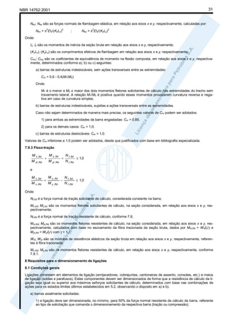 31

NBR 14762:2001

Nex; Ney são as forças normais de flambagem elástica, em relação aos eixos x e y, respectivamente, calculadas por:
Nex = π EIx/(KxLx)
2

2

Ney = π EIy/(KyLy)
2

;

2

Onde:
Ix; Iy são os momentos de inércia da seção bruta em relação aos eixos x e y, respectivamente;
(KxLx); (KyLy) são os comprimentos efetivos de flambagem em relação aos eixos x e y, respectivamente;
Cmx; Cmy são os coeficientes de equivalência de momento na flexão composta, em relação aos eixos x e y, respectivamente, determinados conforme a), b) ou c) seguintes:
a) barras de estruturas indeslocáveis, sem ações transversais entre as extremidades:
Cm = 0,6 - 0,4(M1/M2)
Onde:
M1 é o menor e M2 o maior dos dois momentos fletores solicitantes de cálculo nas extremidades do trecho sem
travamento lateral. A relação M1/M2 é positiva quando esses momentos provocarem curvatura reversa e negativa em caso de curvatura simples.
b) barras de estruturas indeslocáveis, sujeitas a ações transversais entre as extremidades.
Caso não sejam determinados de maneira mais precisa, os seguintes valores de Cm podem ser adotados:
1) para ambas as extremidades da barra engastadas: Cm = 0,85;
2) para os demais casos: Cm = 1,0;
c) barras de estruturas deslocáveis: Cm = 1,0.
Valores de Cm inferiores a 1,0 podem ser adotados, desde que justificados com base em bibliografia especializada.
7.9.3 Flexo-tração

M x ,Sd
M xt ,Rd

+

M y ,Sd
M yt ,Rd

+

N t ,Sd
N t ,Rd

≤ 1,0

e

M
M

x ,Sd
x ,Rd

+

M y ,Sd
M y ,Rd

−

N t ,Sd
N t ,Rd

≤ 1,0

Onde:
Nt,Sd é a força normal de tração solicitante de cálculo, considerada constante na barra;
Mx,Sd; My,Sd são os momentos fletores solicitantes de cálculo, na seção considerada, em relação aos eixos x e y, respectivamente;
Nt,Rd é a força normal de tração resistente de cálculo, conforme 7.6;
Mxt,Rd; Myt,Rd são os momentos fletores resistentes de cálculo, na seção considerada, em relação aos eixos x e y, respectivamente, calculados com base no escoamento da fibra tracionada da seção bruta, dados por Mxt,Rd = Wxtfy/γ e
Myt,Rd = Wytfy/γ com γ = 1,1;
Wxt; Wyt são os módulos de resistência elásticos da seção bruta em relação aos eixos x e y, respectivamente, referentes à fibra tracionada;
Mx,Rd; My,Rd são os momentos fletores resistentes de cálculo, em relação aos eixos x e y, respectivamente, conforme
7.8.1.
8 Requisitos para o dimensionamento de ligações
8.1 Condições gerais
Ligações consistem em elementos de ligação (enrijecedores, cobrejuntas, cantoneiras de assento, consoles, etc.) e meios
de ligação (soldas e parafusos). Estes componentes devem ser dimensionados de forma que a resistência de cálculo da ligação seja igual ou superior aos máximos esforços solicitantes de cálculo, determinados com base nas combinações de
ações para os estados limites últimos estabelecidos em 5.2, observando o disposto em a) e b).
a) barras axialmente solicitadas:
1) a ligação deve ser dimensionada, no mínimo, para 50% da força normal resistente de cálculo da barra, referente
ao tipo de solicitação que comanda o dimensionamento da respectiva barra (tração ou compressão);

 