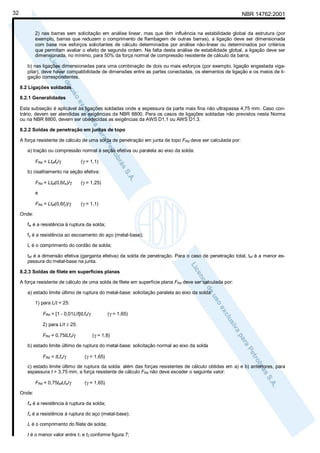 32

NBR 14762:2001

2) nas barras sem solicitação em análise linear, mas que têm influência na estabilidade global da estrutura (por
exemplo, barras que reduzem o comprimento de flambagem de outras barras), a ligação deve ser dimensionada
com base nos esforços solicitantes de cálculo determinados por análise não-linear ou determinados por critérios
que permitam avaliar o efeito de segunda ordem. Na falta desta análise de estabilidade global, a ligação deve ser
dimensionada, no mínimo, para 50% da força normal de compressão resistente de cálculo da barra;
b) nas ligações dimensionadas para uma combinação de dois ou mais esforços (por exemplo, ligação engastada vigapilar), deve haver compatibilidade de dimensões entre as partes conectadas, os elementos de ligação e os meios de ligação correspondentes.
8.2 Ligações soldadas
8.2.1 Generalidades
Esta subseção é aplicável às ligações soldadas onde a espessura da parte mais fina não ultrapassa 4,75 mm. Caso contrário, devem ser atendidas as exigências da NBR 8800. Para os casos de ligações soldadas não previstos nesta Norma
ou na NBR 8800, devem ser obedecidas as exigências da AWS D1.1 ou AWS D1.3.
8.2.2 Soldas de penetração em juntas de topo
A força resistente de cálculo de uma solda de penetração em junta de topo FRd deve ser calculada por:
a) tração ou compressão normal à seção efetiva ou paralela ao eixo da solda:
FRd = Lteffy/γ

(γ = 1,1)

b) cisalhamento na seção efetiva:
FRd = Ltef(0,6fw)/γ

(γ = 1,25)

e
FRd = Ltef(0,6fy)/γ

(γ = 1,1)

Onde:
fw é a resistência à ruptura da solda;
fy é a resistência ao escoamento do aço (metal-base);
L é o comprimento do cordão de solda;
tef é a dimensão efetiva (garganta efetiva) da solda de penetração. Para o caso de penetração total, tef é a menor espessura do metal-base na junta.
8.2.3 Soldas de filete em superfícies planas
A força resistente de cálculo de uma solda de filete em superfície plana FRd deve ser calculada por:
a) estado limite último de ruptura do metal-base: solicitação paralela ao eixo da solda:
1) para L/t < 25:
FRd = [1 - 0,01L/t]tLfu/γ

(γ = 1,65)

2) para L/t ≥ 25:
FRd = 0,75tLfu/γ

(γ = 1,8)

b) estado limite último de ruptura do metal-base: solicitação normal ao eixo da solda
FRd = tLfu/γ

(γ = 1,65)

c) estado limite último de ruptura da solda: além das forças resistentes de cálculo obtidas em a) e b) anteriores, para
espessura t > 3,75 mm, a força resistente de cálculo FRd não deve exceder o seguinte valor:
FRd = 0,75tefLfw/γ

(γ = 1,65)

Onde:
fw é a resistência à ruptura da solda;
fu é a resistência à ruptura do aço (metal-base);
L é o comprimento do filete de solda;
t é o menor valor entre t1 e t2 conforme figura 7;

 