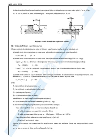 33

NBR 14762:2001
tef é a dimensão efetiva (garganta efetiva) da solda de filete, considerada como o menor valor entre 0,7w1 ou 0,7w2;
w1, w2 são as pernas do filete, conforme figura 7. Nas juntas por sobreposição, w1 ≤ t1.

Figura 7 - Solda de filete em superfícies planas
8.2.4 Soldas de filete em superfícies curvas
A força resistente de cálculo de uma solda de filete em superfícies curvas FRd deve ser calculada por:
a) estado limite último de ruptura do metal-base: solicitação normal ao eixo da solda [figura 8-a)]:
FRd = 0,83tLfu/γ

(γ = 1,8)

b) estado limite último de ruptura do metal-base: solicitação paralela ao eixo da solda [figuras 8-b) a 8-g)]:
1) para tef ≥ 2t e se a dimensão h do enrijecedor é maior ou igual ao comprimento da solda L [figura 8-d)]:
FRd = 1,50tLfu/γ

(γ = 1,8)

2) para t ≤ tef < 2t ou se a dimensão h do enrijecedor é menor que o comprimento da solda L [figura 8-e)]:
FRd = 0,75tLfu/γ

(γ = 1,8)

c) estado limite último de ruptura da solda: além das forças resistentes de cálculo obtidas em a) e b) anteriores, para
espessura t > 3,75 mm, a força resistente de cálculo FRd não deve exceder o seguinte valor:
FRd = 0,75tefLfw/γ

(γ = 1,65)

Onde:
fw é a resistência à ruptura da solda;
fu é a resistência à ruptura do aço (metal-base);
h é a altura do enrijecedor;
L é o comprimento do filete de solda;
t é espessura do metal-base conforme figuras 8-a) a 8-g);
re é o raio externo de dobramento conforme figuras 8-d) a 8-g);
tef é a dimensão efetiva (garganta efetiva) da solda de filete, dada por:
- face externa do filete rente ao metal-base [figuras 8-d) e 8-e)]:
1) solda em apenas uma superfície curva: tef = 0,3re;
2) solda em duas superfícies curvas: tef = 0,5re (para re > 12,5 mm, tef = 0,37re);
- face externa do filete saliente ao metal base [figuras 8-f) e 8-g)]:
0,7w1 ou 0,7w2 (o menor valor)
Valores de tef maiores que os estabelecidos anteriormente podem ser adotados, desde que comprovados por medições.
w1, w2 são as pernas do filete, conforme figuras 8-d) a 8-g).

 