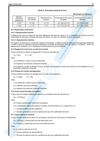 35

NBR 14762:2001

Tabela 9 - Dimensões máximas de furos
Dimensões em milímetros
Diâmetro
nominal do
parafuso (d)

Diâmetro do
furo-padrão

Diâmetro do furo
alargado

Dimensões do furo pouco
alongado

Dimensões do furo muito
alongado

< 12,5

d + 0,8

d + 1,5

(d + 0,8) x (d + 6)

(d + 0,8) x (2,5d)

≥ 12,5

d + 1,5

d+5

(d + 1,5) x (d + 6)

(d + 1,5) x (2,5d)

8.3.3 Disposições construtivas
8.3.3.1 Espaçamentos mínimos
A distância livre entre as bordas de dois furos adjacentes não deve ser inferior a 2d, e a distância da borda de um furo à
extremidade do elemento conectado não deve ser inferior a d, onde d é o diâmetro nominal do parafuso.
8.3.3.2 Espaçamentos máximos
Em ligações constituídas por cobrejuntas sujeitas à compressão, a distância entre os centros de dois parafusos adjacentes
ou entre o centro do parafuso à borda da cobrejunta, na direção da solicitação, deve ser inferior a 1,37t(E/fy)0,5, onde t é a
espessura da cobrejunta e fy é a resistência ao escoamento do aço da cobrejunta.
8.3.4 Rasgamento entre furos ou entre furo e borda
A força resistente de cálculo ao rasgamento FRd deve ser calculada por:
FRd = tefu/γ

(γ = 1,35)

Onde:
fu é a resistência à ruptura do aço (metal-base);
t é a espessura do elemento conectado analisado;
e é a distância, tomada na direção da força, do centro do furo-padrão à borda mais próxima do furo adjacente ou à extremidade do elemento conectado.
8.3.5 Pressão de contato (esmagamento)
A força resistente de cálculo ao esmagamento FRd deve ser calculada por:
FRd = 2,4dtfu/γ

(γ = 1,35)

Onde:
fu é a resistência à ruptura do aço (metal-base);
d é o diâmetro nominal do parafuso;
t é a espessura do elemento conectado analisado.
8.3.6 Força normal de tração no parafuso
A força normal de tração resistente de cálculo Nt,Rd do parafuso deve ser calculada por:
Nt,Rd = 0,75Apfup/γ
Onde:
Ap é a área bruta da seção transversal do parafuso;
fup é a resistência à ruptura do parafuso na tração, conforme tabela 10 ou o disposto em 4.4;
γ = 1,35 para parafusos de alta resistência;
γ = 1,55 para os parafusos comuns e parafusos de aço sem qualificação estrutural.
8.3.7 Força cortante no parafuso
A força cortante resistente de cálculo VRd do parafuso, por plano de corte, deve ser calculada por:
VRd = 0,45Apfup/γ, quando plano de corte passa pela rosca
VRd = 0,6Apfup/γ, quando plano de corte não passa pela rosca
Onde:
Ap; fup conforme definidos em 8.3.6;
γ = 1,55 para parafusos de alta resistência;
γ = 1,65 para os parafusos comuns e parafusos de aço sem qualificação estrutural.

 