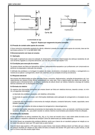 37

NBR 14762:2001

a) extremidade de viga

b) cantoneira tracionada

Figura 9 - Ruptura por rasgamento da parte conectada
8.5 Pressão de contato sobre apoios de concreto
A força normal de compressão resistente de cálculo, referente à pressão de contato sobre apoios de concreto, deve ser determinada conforme 7.6.1.4 da NBR 8800:1986.
9 Dimensionamento com base em ensaios
9.1 Aplicação
Esta seção é aplicável aos casos de avaliação do desempenho estrutural e determinação dos esforços resistentes de cálculo de barras, ligações ou conjuntos estruturais, que não são previstos nas seções 7 e 8.
9.2 Condições para execução de ensaios
Os ensaios devem ser feitos por laboratórios idôneos, adequadamente equipados e por profissionais com comprovada experiência na preparação e execução dos ensaios.
A definição dos protótipos e a montagem do aparato de ensaio, envolvendo a vinculação do protótipo, o carregamento e a
maneira de se aplicar o carregamento, devem ser coerentes com as condições de serviço da estrutura.
9.3 Resposta estrutural
Nos ensaios são determinadas as ações aplicadas (forças, momentos, deslocamentos, variações de temperatura, etc.) correspondentes aos estados limites últimos estabelecidos em cada caso. Para a determinação dos efeitos das ações, necessários para o dimensionamento, os esforços resistentes de cálculo devem ser obtidos mediante o emprego de modelos
teóricos coerentes com os empregados em projeto.
9.4 Emissão de relatório
Os registros das informações pertinentes aos ensaios devem ser feitos em relatórios técnicos, devendo constar, no mínimo, as seguintes informações:
a) descrição dos protótipos ensaiados, com detalhes e dimensões;
b) descrição do aparato de ensaio, com informações detalhadas sobre aplicação do carregamento e vinculação do protótipo;
c) descrição dos equipamentos e instrumentos de medição utilizados, constando fabricante, modelo, capacidade, sensibilidade, precisão, etc.;
d) resultados das medições de todas as etapas de carregamento e descarregamento;
e) demais informações relevantes provenientes de observações dos ensaios, como, por exemplo, ocorrências de deslocamentos, vibrações, etc., que podem exceder os valores máximos recomendados para estados limites de utilização.
9.5 Análise dos resultados
O valor característico do esforço resistente (NRk, MRk ou VRk) deve ser tomado como o valor médio obtido de todos os ensaios válidos e o respectivo coeficiente de variação δt deve ser determinado por análise estatística.
No mínimo devem ser ensaiados três protótipos idênticos, sendo que o desvio de um resultado qualquer em relação ao valor médio não pode ser maior que 15% (para mais ou para menos).
Caso tal desvio seja superior a 15% (para mais ou para menos), mais ensaios idênticos devem ser feitos até que o desvio
de qualquer resultado em relação ao valor médio de todos os ensaios não exceda 15% (para mais ou para menos), ou até
que no mínimo mais três ensaios sejam feitos.

 