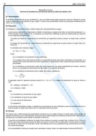 42

NBR 14762:2001

Anexo B (normativo)
Aumento da resistência ao escoamento devido ao efeito do trabalho a frio
B.1 Generalidades
A resistência ao escoamento do aço modificada fya, para uma determinada seção transversal, pode ser utilizada em substituição à resistência ao escoamento do aço virgem fy, ficando esta possibilidade restrita às prescrições estabelecidas em
7.2.3, 7.6, 7.7, 7.8.1 e 7.9.
B.2 Requisitos
As limitações e o procedimento para a determinação de fya são apresentados a seguir:
a) para barras submetidas à compressão e à flexão constituídas por seções onde todos os elementos apresentam λp ≤
0,673 calculado com fy conforme 7.2, a resistência ao escoamento modificada fya deve ser determinada com base em
um dos seguintes procedimentos:
1) ensaios de tração em corpos-de-prova constituídos por segmentos da barra (ensaio na seção total), conforme
B.3;
2) ensaios de compressão em corpos-de-prova constituídos por segmentos da barra (ensaio na seção total) conforme B.3;
3) calculada como indicado a seguir:
fya = Cfyc + (1 - C)fyf
Onde:
fya é a resistência ao escoamento do aço modificada;
C é a relação entre a área total das dobras e a área total da seção para barras submetidas à compressão; ou a
relação entre a área das dobras da mesa comprimida e a área total da mesa comprimida para barras submetidas à flexão;
fyf é a resistência ao escoamento média das partes planas de uma seção estabelecida por ensaios, conforme
B.3-e), ou a resistência ao escoamento do aço virgem fy na ausência de ensaios;
fyc é a resistência ao escoamento para a região das dobras, avaliada por:
f yc =

Bc fy
( ri / t ) m

A expressão anterior é aplicável somente quando fu/fy ≥ 1,2; ri/t ≤ 7 e o ângulo de dobramento for igual ou inferior a
120°.
2

Bc = 3,69(fu/fy) - 0,819(fu/fy) - 1,79
m = 0,192(fu/fy) - 0,068
Onde:
fy é a resistência ao escoamento do aço virgem;
fu é a resistência à ruptura do aço virgem;
ri é o raio interno de dobramento;
t é a espessura.
b) para barras submetidas à tração, a resistência ao escoamento do aço modificada fya deve ser determinada por ensaios de tração na seção total conforme B.3 ou calculada conforme B.2-a)3).
B.3 Ensaios
Os ensaios para a determinação das propriedades mecânicas de uma seção (ensaios na seção total) devem atender ao
disposto nas alíneas a) a d), onde aplicável. Os ensaios para a determinação da resistência ao escoamento média das partes planas de uma seção fyf deve atender ao disposto na alínea e):
a) quando as propriedades mecânicas da seção forem obtidas por ensaios na seção total, conforme B.3-b), B.3-c) ou
B.3-d), pelo menos dois ensaios devem ser feitos por lote de no máximo 50 t de cada perfil, ou pelo menos um ensaio
por lote de no máximo 30 t de cada perfil, sendo o lote definido como uma quantidade de aço proveniente de uma mesma corrida de produção;
b) as propriedades mecânicas da seção total, submetidas à tração, devem ser determinadas conforme ASTM A370;

 