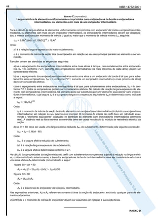 44

NBR 14762:2001

Anexo C (normativo)
Largura efetiva de elementos uniformemente comprimidos com enrijecedores de borda e enrijecedores
intermediários, ou elementos com mais de um enrijecedor intermediário
Para o cálculo da largura efetiva de elementos uniformemente comprimidos com enrijecedor de borda e enrijecedores intermediários, ou elementos com mais de um enrijecedor intermediário, os enrijecedores intermediários devem ser desprezados, a menos que possuam momento de inércia Is igual ou maior que o momento de inércia mínimo Imin seguinte:
4

2

Imin = 3,66t [(b/t) - 0,136E/fy]

0,5

≥ 18,4t

4

Onde:
b/t é a relação largura-espessura do maior subelemento;
Is é o momento de inércia da seção total do enrijecedor em relação ao seu eixo principal paralelo ao elemento a ser enrijecido.
Também devem ser atendidas as exigências seguintes:
a) se o espaçamento dos enrijecedores intermediários entre duas almas é tal que, para subelementos entre enrijecedores, bef < b, conforme 7.2.1, somente dois enrijecedores intermediários (os mais próximos de cada alma) devem ser
considerados efetivos;
b) se o espaçamento dos enrijecedores intermediários entre uma alma e um enrijecedor de borda é tal que, para subelementos entre enrijecedores, bef < b, conforme 7.2.1, somente um enrijecedor intermediário (o mais próximo da alma)
deve ser considerado efetivo;
c) se o espaçamento entre enrijecedores intermediários é tal que, para subelementos entre enrijecedores, bef = b, conforme 7.2.1, todos os enrijecedores podem ser considerados efetivos. No cálculo da relação largura-espessura do elemento com enrijecedores intermediários, tal elemento pode ser substituído por um “elemento equivalente” sem enrijecedores intermediários, cuja largura bo é a sua própria largura e a espessura equivalente teq é determinada como indicado
a seguir:
teq = (12Isf/bo)

0,33

Onde:
Isf é o momento de inércia da seção bruta do elemento com enrijecedores intermediários (incluindo os enrijecedores
intermediários) em relação ao seu próprio eixo principal. O momento de inércia do perfil deve ser calculado assumindo o “elemento equivalente” localizado no centróide do elemento com enrijecedores intermediários (elemento
real). A distância real da fibra extrema ao centróide deve ser usada no cálculo do módulo de resistência elástico da
seção.
d) se b/t > 60, deve ser usada uma largura efetiva reduzida bef,r do subelemento, determinada pela seguinte expressão:
bef,r = bef - 0,1t(b/t - 60)
Onde:
bef,r é a largura efetiva reduzida do subelemento;
b/t é a relação largura-espessura do subelemento;
bef é a largura efetiva determinada conforme 7.2.1.
No cálculo das propriedades da seção efetiva do perfil com subelementos comprimidos sujeitos à redução na largura efetiva, conforme indicado anteriormente, a área dos enrijecedores de borda ou intermediários deve ser considerada reduzida a
uma área efetiva Aef determinada como indicado a seguir:
1) para 60 < b/t < 90:
Aef = Ast [(3 - 2bef,r/b) - (b/t)(1 - bef,r/b)/30]
2) para b/t ≥ 90:
Aef = (bef,r/b)Ast
Onde:
Ast é a área bruta do enrijecedor de borda ou intermediário.
Nas expressões anteriores, Aef e Ast referem-se somente à área da seção do enrijecedor, excluindo qualquer parte de elementos adjacentes.
O centróide e o momento de inércia do enrijecedor devem ser assumidos em relação à sua seção bruta.
_________________
/ANEXO D

 