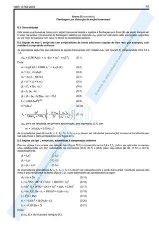 45

NBR 14762:2001

Anexo D (normativo)
Flambagem por distorção da seção transversal
D.1 Generalidades
Este anexo é aplicável às barras com seção transversal aberta e sujeitas à flambagem por distorção da seção transversal.
O valor da tensão convencional de flambagem elástica por distorção σdist pode ser calculado pelas expressões seguintes,
ou por meio de cálculos com base na teoria da estabilidade elástica.
D.2 Seções do tipo U enrijecido com enrijecedores de borda adicionais (seções do tipo rack, por exemplo), submetidas à compressão uniforme
As expressões seguintes são aplicáveis às seções transversais com relação bf/bw (ver figura D.1) compreendida entre 0,6 e
1,3.

σdist = (0,5E/Ad){α1 + α2 - [(α1 + α2)2 - 4α3]0,5}

(D.1)

Onde:

α1 = (η/β1)(β2 + 0,039It Ld 2) + kφ/(β1ηE)

(D.2)

α2 = η(Iy - 2 yoβ3/β1)

(D.3)

α3 = η(α1Iy - ηβ32/β1)

(D.4)

β1 =

+ (Ix + Iy)/Ad

(D.5)

β2 = Cw + Ix(xo - hx)2

(D.6)

β3 = Ixy (xo - hx)

(D.7)

β4 = β2 + (yo - hy)[Iy(yo - hy) - 2β3]

(D.8)

Ld = 4,8(β4 bw/t )

(D.9)

η = (π/Ld)2

(D.10)

2
hx

3 0,25


Et 3
1 − 1,11σdist
kφ =
5,46( bw + 0,06Ld ) 
Et 2



 bw 2Ld 


b 2 +L 2 
d 
 w

2

 (D.11)




σdist deve ser calculada, em primeira aproximação, pela expressão (D.1) com
Iα1 = (η/β1)(β2 + 0,039It Ld )
2

As propriedades geométricas Ad; Ix; Iy; Ixy; Cw; hx; hy; xo e yo devem ser calculadas para a seção transversal constituída apenas pela mesa e pelos enrijecedores (ver figura D.1).
D.3 Seções do tipo U enrijecido, submetidas à compressão uniforme
Para as seções transversais com relação bf/bw (figura D.2) compreendida entre 0,4 e 2,0, podem ser aplicadas as expressões estabelecidas em D.2, substituindo as expressões (D.6), (D.7) e (D.8) pelas expressões (D.12), (D.13) e (D.14),
respectivamente.

β2 = Ixbf2

(D.12)

β3 = Ixybf

(D.13)

β4 = β2 = Ixbf

2

(D.14)

As propriedades geométricas Ad; Ix; Iy; Ixy; It; hx e hy devem ser calculadas para a seção transversal constituída apenas pela
mesa e pelo enrijecedor de borda (figura D.2), cujas expressões são apresentadas a seguir:
Ad = (bf + D)t

(D.15)

3

3

3

2

3

Ix = bf t /12 + tD /12 + bf t hy + Dt(0,5D + hy)

2

2

Iy = tbf /12 + Dt /12 + Dt(bf + hx) + bft(hx + 0,5bf)
Ixy = bf t hy(0,5bf + hx) + Dt(0,5D + hy)(bf + hx)
3

It = t (bf + D)/3
2

hx = - 0,5(bf + 2bfD)/(bf + D)
2

hy = - 0,5D /(bf + D)
Onde:
bf; bw; D; t são indicados na figura D.2.

(D.16)
2

(D.17)
(D.18)
(D.19)
(D.20)
(D.21)

 