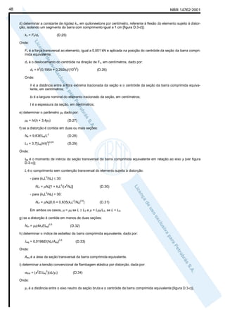 48

NBR 14762:2001

d) determinar a constante de rigidez kx, em quilonewtons por centímetro, referente à flexão do elemento sujeito à distorção, isolando um segmento da barra com comprimento igual a 1 cm [figura D.3-d)]:
kx = Fx/dx

(D.25)

Onde:
Fx é a força transversal ao elemento, igual a 0,001 kN e aplicada na posição do centróide da seção da barra comprimida equivalente;
dx é o deslocamento do centróide na direção de Fx, em centímetros, dado por:
2

6 3

dx = h (0,195h + 0,292bf)/(10 t )

(D.26)

Onde:
h é a distância entre a fibra extrema tracionada da seção e o centróide da seção da barra comprimida equivalente, em centímetros;
bf é a largura nominal do elemento tracionado da seção, em centímetros;
t é a espessura da seção, em centímetros;
e) determinar o parâmetro µ0 dado por:

µ0 = h/(h + 3,4y0)

(D.27)

f) se a distorção é contida em duas ou mais seções:
Ne = 9,83EIeq/L2

(D.28)

3 0,25

L0 = 3,7[Ieq(h/t) ]

(D.29)

Onde:
Ieq é o momento de inércia da seção transversal da barra comprimida equivalente em relação ao eixo y [ver figura
D.3-c)];
L é o comprimento sem contenção transversal do elemento sujeito à distorção:
- para (kxL /Ne) ≤ 30:
2

Ncr = µNe[1 + kxL /(π Ne)]
2

2

(D.30)

2

- para (kxL /Ne) > 30:
Ncr = µNe[0,6 + 0,635(kxL /Ne) ]
2

0,5

(D.31)

Em ambos os casos, µ = µ0 se L ≥ L0 e µ = Lµ0/L0, se L < L0.
g) se a distorção é contida em menos de duas seções:
Ncr = µ0(4kxEIeq)

0,5

(D.32)

h) determinar o índice de esbeltez da barra comprimida equivalente, dado por:

λeq = 0,0198E/(Ncr/Aeq)0,5

(D.33)

Onde:
Aeq é a área da seção transversal da barra comprimida equivalente.
i) determinar a tensão convencional de flambagem elástica por distorção, dada por:

σdist = (π2E/λeq2)(dc/yc)

(D.34)

Onde:
yc é a distância entre o eixo neutro da seção bruta e o centróide da barra comprimida equivalente [figura D.3-c)].

 